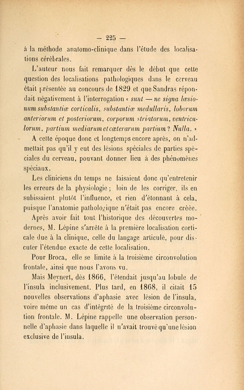 à la mélhode analomo-clinique dans l'élude des localisa- lions cérébrales. L'auteur nous fait remarquer dès le début que cette question des localisations pathologiques dans le cerveau était i-résentée au concours de 1829 et queSandras répon- dait négativement à l'interrogation « suni —ne signa lœsio- num subsiantiœ corticalis, suhstantiœ medullaris, loborum anterionim et posteriorum, corporum Uriatorum, ventricu- lorum, partium mediarumetcœteraram partiiiml Nulla. » A celte époque donc et longtemps encore après, on n'ad- mettait pas qu'il y eut des lésions spéciales de parties spé- ciales du cerveau, pouvant donner lieu à des phénomèiies spéciaux. Les cliniciens du temps ne faisaient donc qu'entretenir les erreurs de la physiologie ; loin de les corriger, ils en subissaient [)lutôt l'influence, et rien d^ètonnanl à cela, puisque l'anatomie pathologique n'était pas encore créée. Après avoir fait tout l'historique des découvertes mo- dernes, M. Lépine s''arrête à la première localisation corti- cale due à la clinique, celle du langage articulé, pour dis- cuter l'étendue exacte de cette localisalion. Pour Broca, elle se limite à la troisième circonvolution frontale, ainsi que nous l'avons vu. Mais Meynert, dès 1866, l'étendail jusqu'au lobule de l'insula inclusivement. Plus tard, en 1868, il citait 15 nouvelles observations d'aphasie avec lésion de l'insula, voire même un cas d'intégrité de la troisième circonvolu- tion frontale. M. Lépine rappelle une observation person- nelle d'aphasie dans laquelle il n'avait trouvé qu'une lésion exclusive de l'insula.