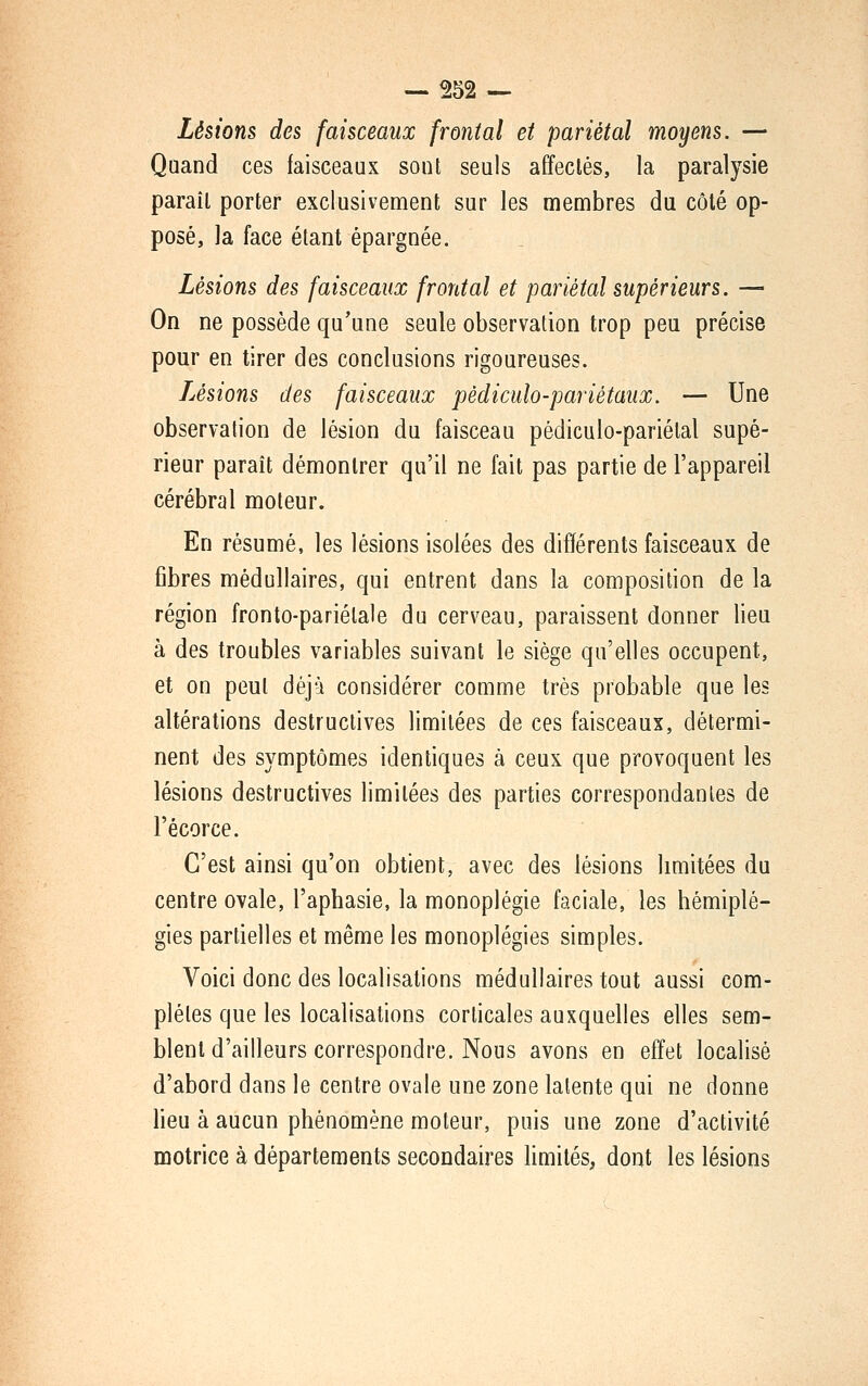 — 552 — Lésions des faisceaux frontal et pariétal moyens. — Quand ces faisceaux sont seuls affectés, la paralysie paraît porter exclusivement sur les membres du côté op- posé, la face étant épargnée. Lésions des faisceaux frontal et pariétal supérieurs. — On ne possède qu'une seule observation trop peu précise pour en tirer des conclusions rigoureuses. iJsions des faisceaux pèdiculo-pariétaux. — Une observation de lésion du faisceau pédiculo-pariétal supé- rieur paraît démontrer qu'il ne fait pas partie de l'appareil cérébral moteur. En résumé, les lésions isolées des différents faisceaux de fibres médullaires, qui entrent dans la composition de la région fronto-pariélale du cerveau, paraissent donner lieu à des troubles variables suivant le siège qu'elles occupent, et on peut déjà considérer comme très probable que les altérations destructives limitées de ces faisceaux, détermi- nent des symptômes identiques à ceux que provoquent les lésions destructives limitées des parties correspondantes de l'écorce. C'est ainsi qu'on obtient, avec des lésions limitées du centre ovale, l'aphasie, la monoplégie faciale, les hémiplé- gies partielles et même les monoplégies simples. Voici donc des localisations médullaires tout aussi com- plètes que les localisations corticales auxquelles elles sem- blent d'ailleurs correspondre. Nous avons en effet localisé d'abord dans le centre ovale une zone latente qui ne donne heu à aucun phénomène moteur, puis une zone d'activité motrice à départements secondaires Hmités, dont les lésions