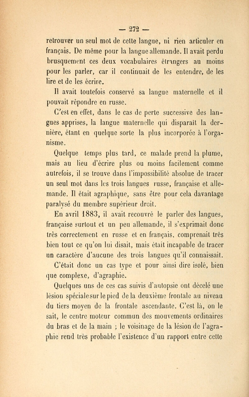 retrouver un seul mot de celte langue, ni rien articuler en français. De même pour la langue allemande. Il avait perdu brusquement ces deux vocabulaires étrangers au moins pour les parler, car il continuait de les entendre, de les lire et de les écrire. Il avait toutefois conservé sa langue maternelle et il pouvait répondre en russe. C''est en effet, dans le cas de perte successive des lan- gues apprises, la langue maternelle qui disparaît la der- nière, étant en quelque sorte la plus incorporée à l'orga- nisme. Quelque temps plus tard, ce malade prend la plume, mais au lieu d'écrire plus ou moins facilement comme autrefois, il se trouve dans l'impossibilité absolue de tracer un seul mot dans les trois langues russe, française et alle- mande. Il était agraphique, sans être pour cela davantage paralysé du membre supérieur droit. En avril 1883, il avait recouvré le parler des langues, française surtout et un peu allemande, il s'exprimail donc très correctement en russe et en français, comprenait très bien tout ce qu'on lui disait, mais était incapable de tracer un caractère d'aucune des trois langues qu'il connaissait. C'était donc un cas type et pour ainsi dire isolé, bien que complexe, d'agraphie. Quelques uns de ces cas suivis d'autopsie ont décelé une lésion spécialesurlepied delà deuxième frontale au niveau du tiers moyen de la frontale ascendante. C'est là, on le sait, le centre moteur commun des mouvements ordinaires du bras et de la main ; le voisinage de la lésion de l'agra- phie rend très probable l'existence d'un rapport entre cette