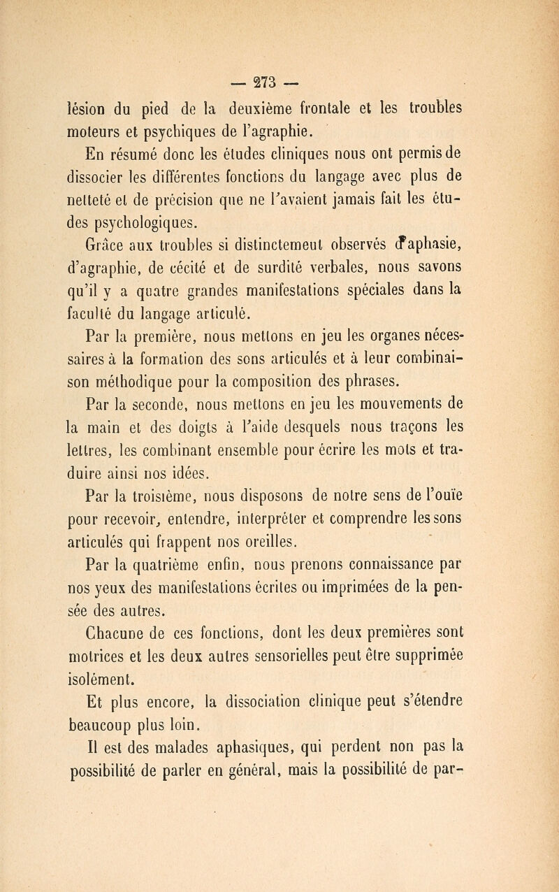 lésion du pied de la deuxième frontale et les troubles moteurs et psychiques de l'agraphie. En résumé donc les éludes cliniques nous ont permis de dissocier les différentes fonctions du langage avec plus de netteté et de précision que ne Tavaient jamais fait les étu- des psychologiques. Grâce aux troubles si dislinctemeul observés d^aphasie, d'agraphie, de cécité et de surdité verbales, nous savons qu'il y a quatre grandes manifestations spéciales dans la faculté du langage articulé. Par la première, nous mettons en jeu les organes néces- saires à la formation des sons articulés et à leur combinai- son méthodique pour la composition des phrases. Par la seconde, nous mettons en jeu les mouvements de la main et des doigts à Taide desquels nous traçons les lettres, les combinant ensemble pour écrire les mots et tra- duire ainsi nos idées. Par la troisième, nous disposons de notre sens de l'ouïe pour recevoir^ entendre, interpréter et comprendre tessons articulés qui frappent nos oreilles. Par la quatrième enfin, nous prenons connaissance par nos yeux des manifestations écrites ou imprimées de la pen- sée des autres. Chacune de ces fondions, dont les deux premières sont motrices et les deux autres sensorielles peut être supprimée isolément. Et plus encore, la dissociation clinique peut s'étendre beaucoup plus loin. Il est des malades aphasiques, qui perdent non pas la possibilité de parler en général, mais la possibilité de par-