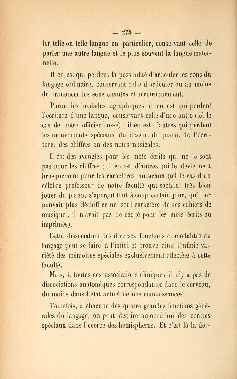 1er telle ou telle langue en particulier, conservant celle de parler une autre langue et le plus souvent la langue mater- nelle. Il en est qui perdent la possibilité d'articuler les sons du langage ordinaire, conservant celle d'articuler ou au moins de prononcer les sons chantés et réciproquement. Parmi les malades agraphiques, il en est qui perdent l'écriture d'une langue, conservant celle d'une autre (tel le cas de notre officier russe) ; il en est d'autres qui perdent les mouvements spéciaux du dessin, du piano, de l'écri- ture, des chiffres ou des notes musicales. Il est des aveugles pour les mois écrits qui ne le sont pas pour les chiffres ; il en est d'autres qui le deviennent brusquement pour les caractères musicaux (tel le cas d'un célèbre professeur de notre faculté qui sachant très bien jouer du piano, s'aperçut tout à coup certain jour, qu*!! ne pouvait plus déchiffrer un seul caractère de ses cahiers de musique ; il n'avait pas de cécité pour les mots écrits ou imprimés). Cette dissociation des diverses fonctions et modalités du langage peut se faire à l'infini et prouve ainsi l'infinie va- riété des mémoires spéciales exclusivement affectées à cette faculté. Mais, à toutes ces associations chniques il n'y a pas de dissociations anatomiques correspondantes dans le cerveau, du moins dans l'état actuel de nos connaissances. Toutefois, à chacune des quatre grandes fonctions géné- rales du langage, on peut décrire aujourd'hui des centres spéciaux dans l'écorce des hémisphères. Et c'est là la der-