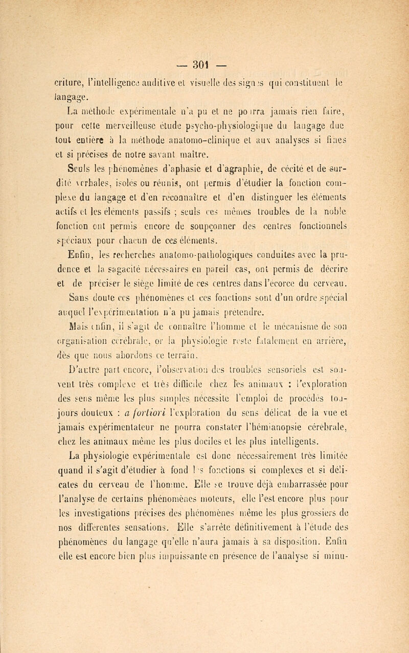 criture, l'intelligence auditive el visuelle des sigais qui coiisliliieul le langage. La niéthodc expérimentale n'a pu et ne poirra jamais rien faire, pour celte merveilleuse élude psycho-physiologique du langage duc tout entière à !a n>éthode anatomo-ciinique et aux analyses si fines et si précises de notre savant maître. Seuls les phénomènes d'aphasie et dagraphie, de cécité et de sur- dilé \rrbaies, isoles ou réunis, ont permis d'étudier la fonction com- plexe du langage et d'en reconnaître et d'en distinguer les éléments actifs et les éléments passifs ; seuls ces mêmes troubles de la noble fonciion ont permis encore de soupçonner des centres fonctionnels spéciaux pour chacun de ces éléments. Enfin, les recherches anatomo-palbologiques conduites avec la pru- dence et la ssgacilé néccs^-aircs en pareil cas, ont permis de décrire et de préciser le siège limiié de ces centres dansl'écorce du cerveau. Sans douie CCS phénomènes et ces fonctions sont d'un ordre spécial auquel l'expcrimenlation n'a pu jamais prétendre. Mais tnfin, il s'agit de connaître l'homme et le mécanisme de son organi:ration ccrébraic, or la physiologie reste fatalement en arriére, dès que nous abordons ce terrain. D'autre part encore, l'observatio:) des troubles sensoriels est so.i- vent très comp'Icxe et tièj difficile chez Tes aniniaux : l'exploration des sens même les plus simples nécessite l'emploi de procédés toj- jours douteux : a fortiori l'exploration du sens délicat de la vue et jamais expérimentateur ne pourra constater l'hémianopsie cérébrale, chez les animaux même les plus dociles et les plus intelligents. La physiologie expérimentale est donc nécessairement très limitée quand il s'agit d'étudier à fond 1 s fonctions si complexes et si déli- cates du cerveau de rhon;mc. Elle se trouve déjà embarrassée pour l'analyse de certains phénomènes moteurs, elle l'est encore plus pour les investigations précises des phénomènes même les plus grossiers de nos diflferentes sensations. Elle s'arrête définitivement à l'élude des phénomènes du langage qu'elle n'aura jamais à sa disposition. Enfin elle est encore bien plus impuissante en présence de l'analyse si minu-