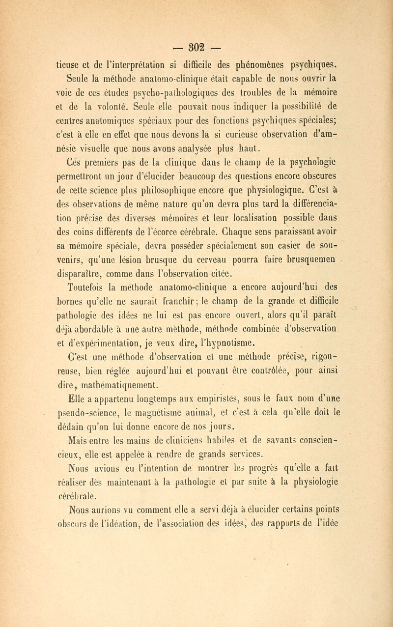 lieuse et de rinterprélation si difficile des phénomènes psychiques. Seule la méthode analomo-clinique était capable de nous ouvrir la voie de ces études psycho-palhologiques des troubles de la mémoire el de la volonté. Seule elle pouvait nous indiquer la possibilité de centres anatomiques spéciaux pour des fonctions psychiques spéciales; c'est à elle en effet que nous devons la si curieuse observation d'am- nésie visuelle que nous avons analysée plus haut. Ces premiers pas de la clinique dans le champ de la psychologie permettront un jour d'élucider beaucoup des questions encore obscures de cette science plus philosophique encore que physiologique. C'est à des observations de même nature qu'on devra plus tard la différencia- lion précise des diverses mémoires et leur localisation possible dans des coins différents de l'écorce cérébrale. Chaque sens paraissant avoir sa mémoire spéciale, devra posséder spécialement son casier de sou- venirs, qu'une lésion brusque du cerveau pourra faire brusquemen • disparaître, comme dans l'observation citée. Toutefois la méthode anatomo-clinique a encore aujourd'hui des bornes qu'elle ne saurait franchir ; le champ de la grande et difficile pathologie des idées ne lui est pas encore ouvert, alors qu'il paraît déjà abordable à une autre méthode, méthode combinée d'observation et d'expérimentation, je veux dire, l'hypnotisme. C'est une méthode d'observation et une méthode précise, rigou- reuse, bien réglée aujourd'hui el pouvant être contrôlée, pour ainsi dire, mathématiquement. Elle a appartenu longtemps aux empiristes, sous le faux nom d'une pseudo-science, le magnétisme animal, et c'est à cela qu'elle doit le dédain qu'on lui donne encore de nos jours. Mais entre les mains de cliniciens habiles et de savants conscien- cieux, elle est appelée à rendre de grands services. Nous avions eu l'intention de montrer leà progrès qu'elle a fait réaliser dès maintenant à la pathologie el par suite à la physiologie cérébrale. Nous aurions vu comment elle a servi déjà à élucider certains points obsciirs de l'idéation, de l'association des idées, des rapports de l'idée