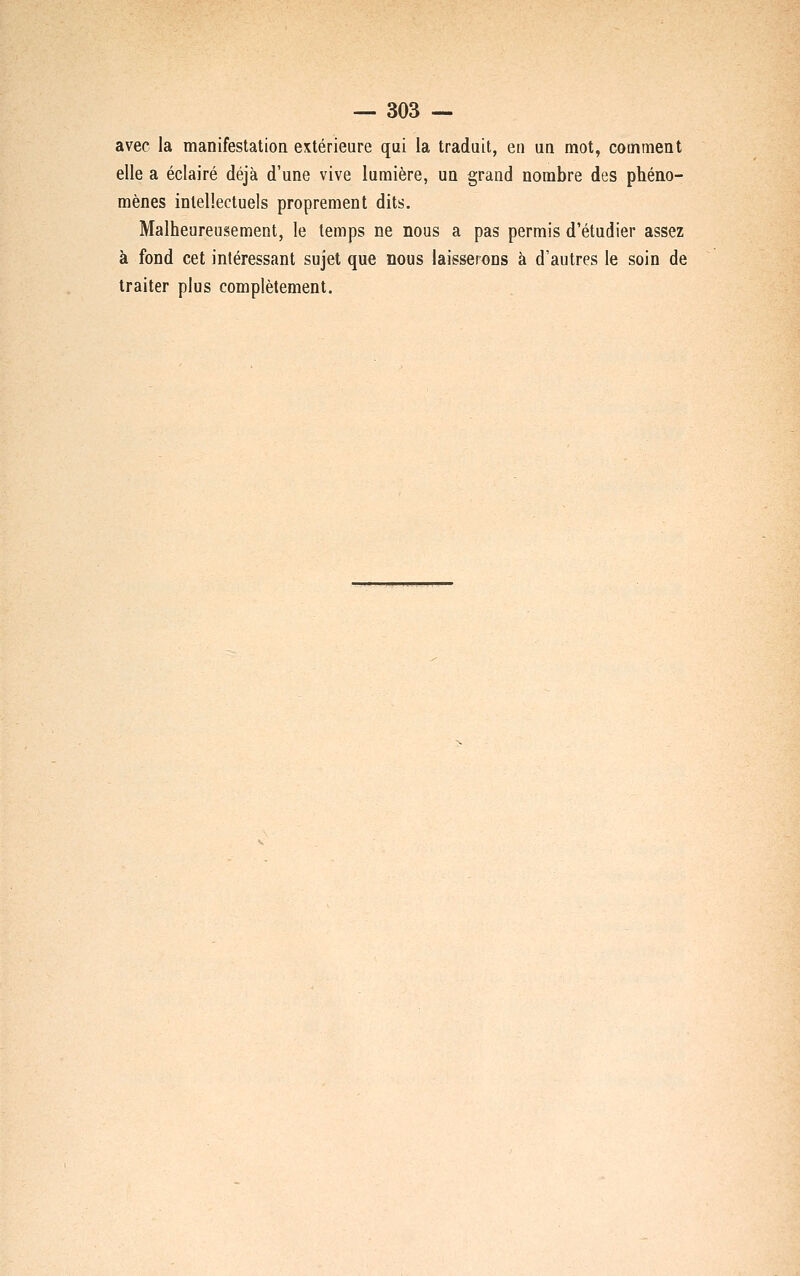 avec la manifestation extérieure qui la traduit, en un mot, comment elle a éclairé déjà d'une vive lumière, un grand nombre des phéno- mènes intellectuels proprement dits. Malheureusement, le temps ne nous a pas permis d'étudier assez à fond cet intéressant sujet que nous laisserons à d'autres le soin de traiter plus complètement.