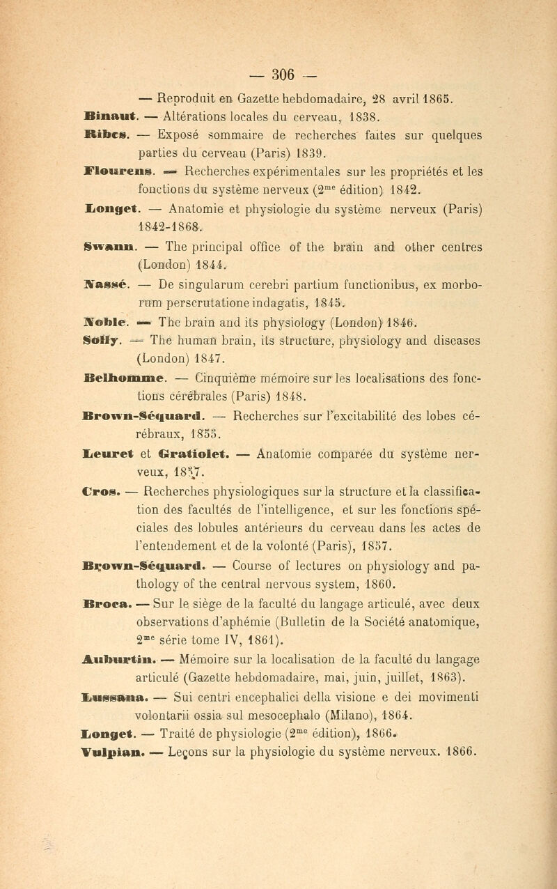 — Reproduit en Gazette hebdomadaire, i28 avril 1865. Binaut. — Altérations locales du cerveau, 1838. Ribcs. — Exposé sommaire de recherches' faites sur quelques parties du cerveau (Paris) 1839. Floureiis. —» Recherches expérimentales sur les propriétés et les fonctioQS du système nerveux (2™^ édition) 1842. liOiiget. — Anatomie et physiologie du système nerveux (Paris) 1842-186&. SivAnii. — The principal office of the brain and other centres (LoBdon) 1844. Wassé. — De singularum cerebri partium functionibus, ex morbo- rum perscrutatione indagatis, 1845. JVoble. — The brain and its physiology (London) 1846. Sotly. — The human brain, its structure, physiology and diseases (London)1847. BeUtonui&e. — Cinquième mémoire sur les localisations des fonc- tions cérébrales (Paris) 1848. Brown-Séciiiard. — Recherches sur l'excitabilité des lobes cé- rébraux, 1855. lieuret et Gratiolet. — Anatomie comparée du système ner- veux, 18?7. Cros. — Recherches physiologiques sur la structure et la classifiea- tion des facultés de l'intelligence, et sur les fonctions spé- ciales des lobules antérieurs du cerveau dans les actes de l'entendement et de la volonté (Paris), 1857. Bi^oivii-Séquard. — Course of lectures on physiology and pa- thology of the central nervous System, 1860. Broca. — Sur le siège de la faculté du langage articulé, avec deux observations d'aphémie (Bulletin de la Société anatomique, 2-°^ série tome IV, 1861). Auburtin. — Mémoire sur la localisation de la faculté du langage articulé (Gazette hebdomadaire, mai, juin, juillet, 1863). Iiuiisana. — Sui centri encephalici délia visione e dei movimenti volontarii ossia sul mesocephalo (Milano), 1864. lionget. — Traité de physiologie {2^^ édition), 1866. Vvlpian. — Leçons sur la physiologie du système nerveux. 1866.