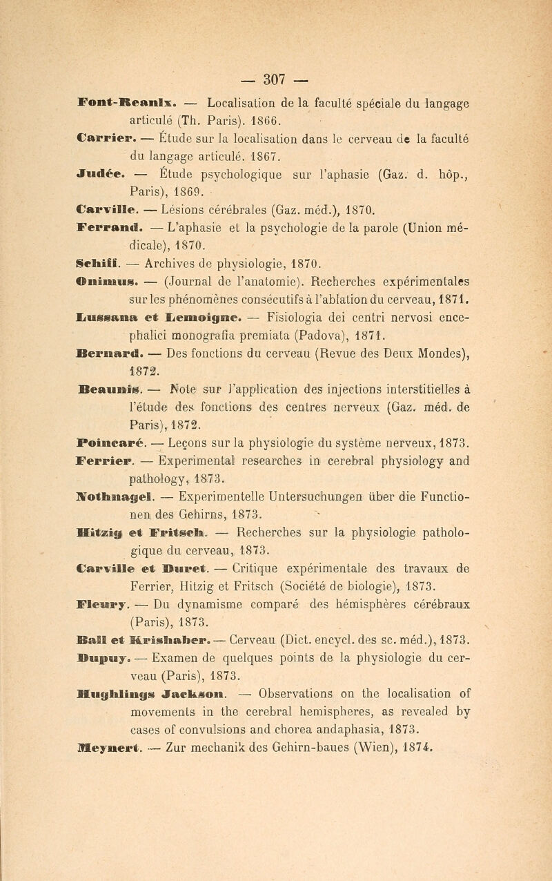 Font-Reanlx. — Localisation de la faculté spéciale du langage articulé (Th. Paris). 1866. Carrier. — Étude sur la localisation dans le cerveau de la faculté du langage articulé. 1867. Judée. — Etude psychologique sur l'aphasie (Gaz. d. hop., Paris), 1869. Carville. — Lésions cérébrales (Gaz. méd.), 1870. Ferrand. — L'aphasie et la psychologie de la parole (Union mé- dicale), 1870. IScIiiff. — Archives de physiologie, 1870. Oiiimus. — (JourDal de l'anatomie). Recherches expérimentales sur les phénomènes consécutifs à l'ablation du cerveau, 1871. IJussana et liemoigne. — Fisiologia dei centri nervosi ence- phalici monografia premiata (Padova), 1871. Bernard. — Des fonctions du cerveau (Revue des Deux Mondes), 1872. Beaiinis.— Note sur l'application des injections interstitielles à l'étude des fonctions des centres nerveux (Gaz, méd. de Paris), 1872. Poincaré. — Leçons sur la physiologie du système nerveux, 1873. Ferrier. — Expérimental researches in cérébral physiology and pathology» 1873. IVothasagel. — Experimentelle Untersuchungen ûber die Functio- nen des Gehirns, 1873. Hitzig. et Fritscli. — Recherches sur la physiologie patholo- gique du cerveau, 1873. Carville et Buret. — Critique expérimentale des travaux de Ferrier, Hitzig et Fritsch (Société de biologie), 1873. Flewry. — Du dynamisme comparé des hémisphères cérébraux (Paris), 1873. Bail et M.risîial»er. — Cerveau (Dict. encycl. des se. méd.), 1873. DiBjpuy. — Examen de quelques points de la physiologie du cer- veau (Paris), 1873. HiigHliiigs Jackson. — Observations on the localisation of movements in the cérébral hémisphères, as revealed by cases of convulsions and chorea andaphasia, 1873. meyuert. — Zur mechanik des Gehirn-baues (Wien), 187-4.