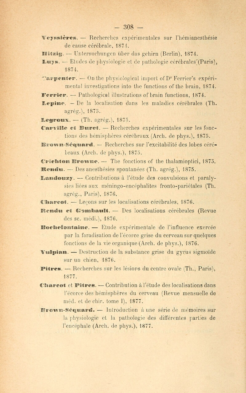 -ejmmièrem. — Recherches expérimentales sur l'hémianeslhésie de cause cérébrale, 187 i. iltslfi. — UnlersuchuDgen liber das gehirn (Berlin), 1874. Eludes de physiologie et de pathologie cérébrales''(Paris), 187-i. 's»r|!eBa1er. — On the physiological imporl of D' Ferrier's expéri- mental investigations into the functions of the brain, 1874. •ieE*. — Pathological illustrations of brain functions, 1874. De la localisation dans les maladies cérébrales (Th. agrég.), 1875. — (Th. agrég.), 1873. CaB»^ille et Uisi'et. •— Recherches expérimentales sur les fonc- tions des hémisphères cérébraux (Arch. de phys.), 1875. lls'®wBs-Séfi|ifi£6i'd. — Recherches sur l'excitabilité des lobes céré- braux (Arch. de phys.), 1875. Cfi-ÊelîtoBE llr®wEse. — The fonctions of the thalamioptici, 1875. MeieelBi. ■— Des anesthésies spontanées (Th. agrég.), 1875. fjaBsdoaaay. — Contributions à l'étude des convulsions et paraly- sies liées aux méningo-encéphalites fronto-pariétales (Th. agrég., Paris), 1876. Cliêsrff®!. — Leçons sur les localisations cérébrales, 1876. HeBîslBB et IS-BiiaalsaMlt. — Des localisations cérébrales (Revue des se. médi.), 1876. SœelEefîîBitaiBBe. — Etude expérimentale de l'influence exercée par la faradisation de l'écorce grise du cerveau sur quelques fonctions de la vie organique (Arch. de phys.), 1876. «aiî. — Destruction de la substance grise du gyrus sigmoïde sur un chien, 1876. •es. — Recherches sur les lésions du centre ovale (Th., Paris), 1877. ClïïèB'a'ot et PMres. — Contribution à l'étude des localisations dans l'écorce des hémisphères du cerveau (Revue mensuelle de méd. et de chir. tome I), 1877. lîrcii'SBs-géeiBEartÊ. — Introduction à une série de mémoires sur la physiologie et la pathologie des différentes parties de l'encéphale (Arch. de phys.), 1877.