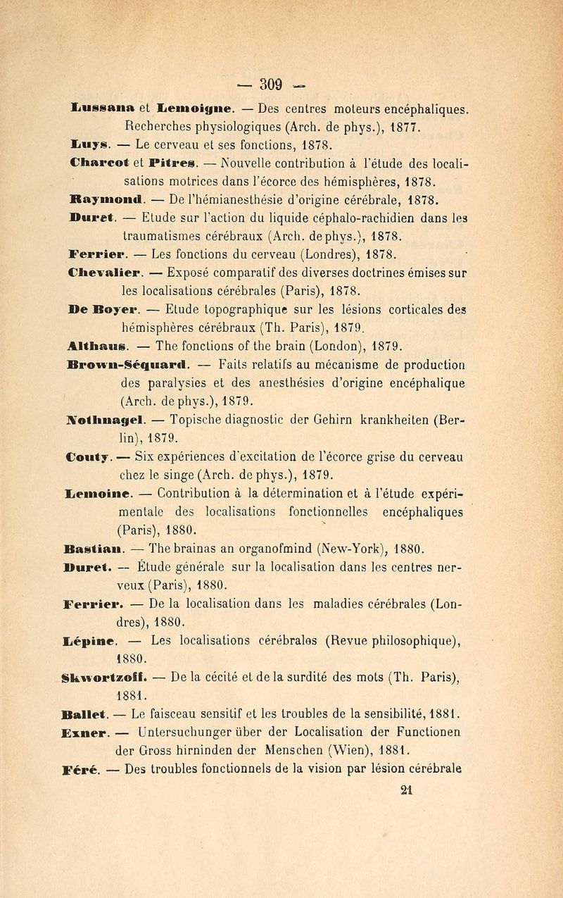 liussana et Eiemoigne. — Des centres moteurs encéphaliques. Recherches physiologiques (Arch. de phys.), 1877. liuys. — Le cerveau et ses fonctions, 1878. Cliarcot et Pitres. — Nouvelle contribution à l'étude des locali- sations motrices dans l'écorce des hémisphères, 1878. Raymond. — De l'hémianesthésie d'origine cérébrale, 1878. Duret. — Etude sur l'action du liquide céphalo-rachidien dans les trauraatismes cérébraux (Arch. de phys.), 1878. Ferrier. — Les fonctions du cerveau (Londres), 1878. CheYalier. — Exposé comparatif des diverses doctrines émises sur les localisations cérébrales (Paris), 1878. De Boyer. — Etude topographique sur les lésions corticales des hémisphères cérébraux (Th. Paris), 1879. Altbaus. — The fonctions of the brain (London), 1879. Broivii-Séquard. — Faits relatifs au mécanisme de production des paralysies et des anesthésies d'origine encéphalique (Arch. de phys.), 1879. Jl'olliiiagel. — Topische diagnostic der Gehirn krankheiten (Ber- lin), 1879. Coiity. — Six expériences d'excitation de l'écorce grise du cerveau chez le singe (Arch. de phys.), 1879. lieinoiiie. — Contribution à la détermination et à l'étude expéri- mentale des localisations fonctionnelles encéphaliques (Paris), 1880. Bastiaii. — The brainas an organofmind (New-York), 1880. Buret. — Étude générale sur la localisation dans les centres ner- veux (Paris), 1880. Ferrier. — De la localisation dans les maladies cérébrales (Lon- dres), 1880. liépine. — Les localisations cérébrales (Revue philosophique), 1880. Skwortzoff. — De la cécité et delà surdité des mots (Th. Paris), 1881. Ballet. — Le faisceau sensitif et les troubles de la sensibilité, 1881. EiLner. — Untersuchunger ûber der Localisation der Functionen der Gross hirninden der Menschen (Wien), 1881. f ^ré. — Des troubles fonctionnels de la vision par lésion cérébrale 21