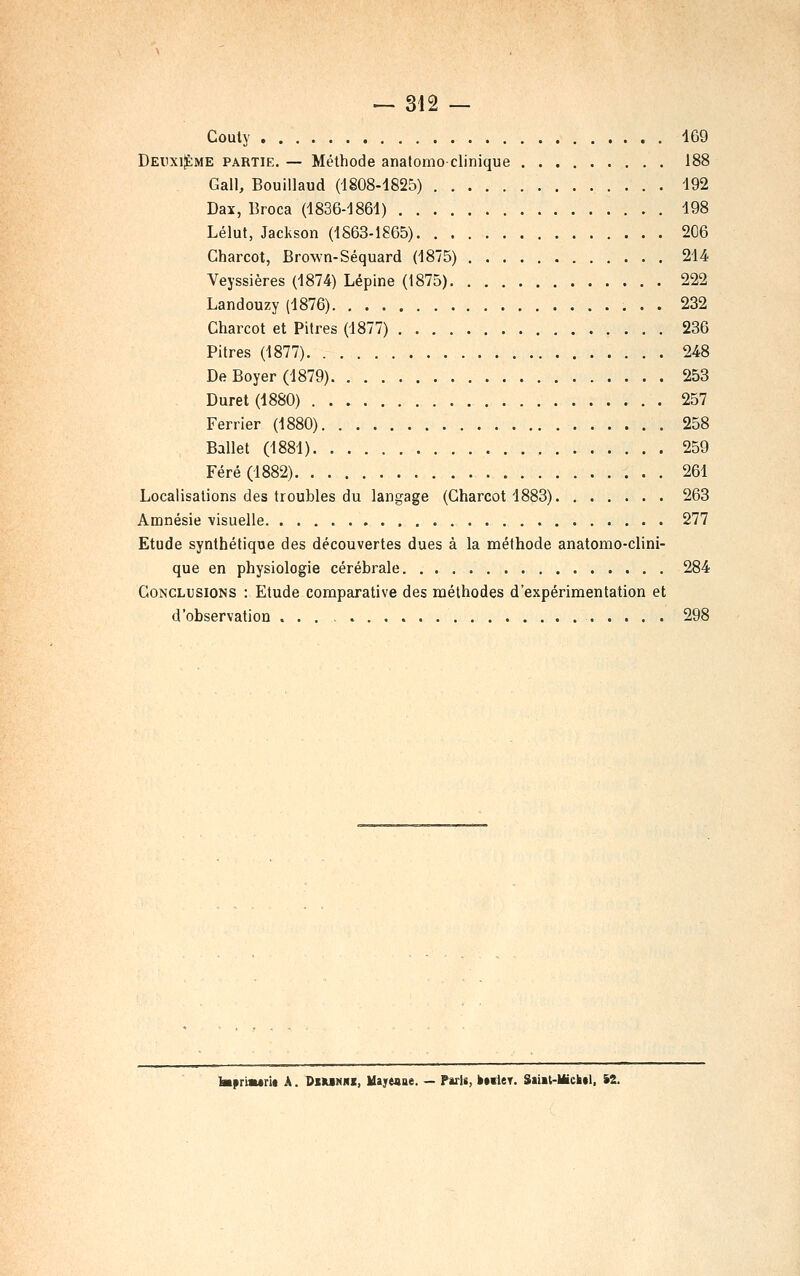 Couly 169 DEiixijÈME PARTIE. — Méthode analomoclinique 188 Gall, Bouillaud (1808-1825) 192 Dax, Broca (1836-1861) 198 Lélut, Jackson (1863-1865) 206 Charcot, Brown-Séquard (1875) 214 Veyssières (1874) Lépine (1875) 222 Landouzy (1876) 232 Charcot et Pitres (1877) 236 Pitres (1877) 248 De Boyer (1879) 253 Durât (1880) 257 Ferrier (1880) 258 Ballet (1881) 259 Féré(1882) 261 Localisations des troubles du langage (Charcot 1883) 263 Amnésie visuelle 277 Etude synthétique des découvertes dues à la méthode anatomo-clini- que en physiologie cérébrale 284 Conclusions : Etude comparative des méthodes d'expérimentation et d'observation 298 toprimtrit A. Dsmnhi, Uajreaue. — ParU, b*ileT. Saiit-Uickd, iZ.