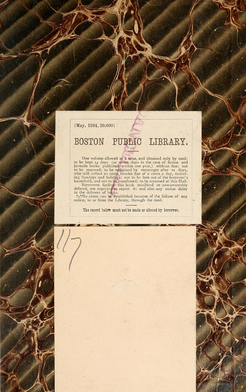 [May, 1884, 20,000] BOSTOIT PÏÏBLIC LIBEAET. $^ One volume allowed at a time, and obtained only by card; to be kept 14 days (or seven days in the case of fiction and juvénile bocks published within one year,) without fine; not to be renewed; to be reclaimed by messenger after 21 days, who will coUect 20 cents ^besides fine of 2 cents a day, includ- ing Sundays and holidàys; not to bs lent out of the borrower's household, and not to be cransferred; tobe returned at this Hall. Borrowers findiiig this baok mutilated or unwarrantably defaced, are expectcito report it; and also any undue delay in the delivery of bcçjks. f^^No daim can heestablished because of the failure of any notice, to or from the Library, through the mail. Ths reeorii fcelow must notbe made or altereiby borrower.