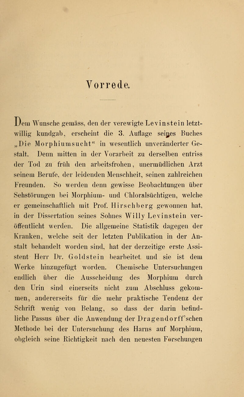 JJem Wunsche gemäss, den der verewigte Levinstein letzt- willig kundgab, erscheint die 3. Auflage seijjes Buches „Die Morphium SU cht in wesentlich unveränderter Ge- stalt. Deun mitten in der Vorarbeit zu derselben entriss der Tod zu früh den arbeitsfrohen, unermüdlichen Arzt seinem Berufe, der leidenden Menschheit, seinen zahlreichen Freunden. So werden denn gewisse Beobachtungen über Sehstörungen bei Morphium- und Chloralsüchtigen, welche er gemeinschaftlich mit Prof. Hirschberg gewonnen hat, in der Dissertation seines Sohnes Willy Levinstein ver- öffentlicht werden. Die allgemeine Statistik dagegen der Kranken, welche seit der letzten Publikation in der An- stalt behandelt worden sind, hat der derzeitige erste Assi- stent Herr Dr. Gold stein bearbeitet und sie ist dem Werke hinzugefügt worden. Chemische Untersuchungen endlich über die Ausscheidung des Morphium durch den Urin sind einerseits nicht zum Abschluss gekom- men, andererseits für die mehr praktische Tendenz der Schrift wenig von Belang, so dass der darin befind- liche Passus über die Anwendung der Dragendorff'sehen Methode bei der Untersuchung des Harns auf Morphium, obgleich seine Richtigkeit nach den neuesten Forschungen