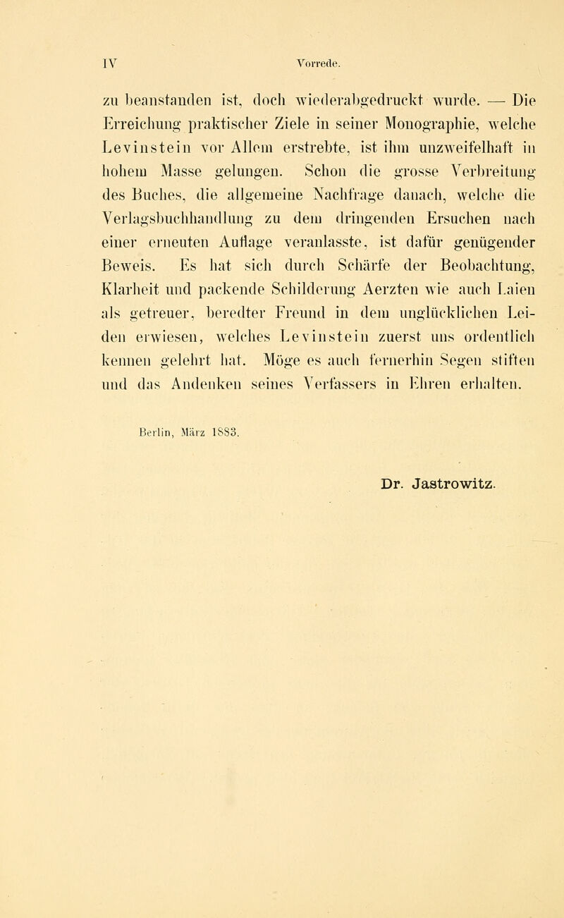 ZU beanstanden ist, doch wiederabgedruckt wurde. — Die Erreichung praktischer Ziele in seiner Monographie, welche Levinstein vor Allem erstrebte, ist ihm unzAveifelhaft in hohem Masse gelungen. Schon die grosse Verbreitung des Buches, die allgemeine Nachtrage danach, welche die Verlagsbuchhandlung zu dem dringenden Ersuchen nach einer erneuten Autlage veranlasste, ist dafür genügender Beweis. Es hat sich durch Schärfe der Beobachtung, Klarheit und packende Schilderung Aerzten wie auch Laien als getreuer, beredter Freund in dem unglücklichen Lei- den erwiesen, welches Levin stein zuerst uns ordentlich kennen gelehrt hat. Möge es auch fernerhin Segen stiften und das Andenken seines Verfassers in VAiren erhalten. Berlin, März 1883. Dr. Jastrowitz.