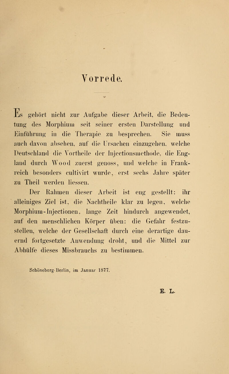 iLs gehört nicht zur Aufgabe dieser Arbeit, die Bedeu- tung des Morphium seit seiner ersten Darstellung und Einführung in die Therapie zu l)esprechen. Sie muss auch davon absehen, auf die Ursachen einzugehen, welche Deutschhmd die Vortheile der Injectionsniethode. die Eng- land durch Wood zuerst geuoss, und welche in Frank- reich besonders cultivirt wurde, erst sechs Jahi-e später zu Theil werden Hessen. Der Rahmen dieser Arbeit ist eng gestellt: ihr alleiniges Ziel ist, die Nachtheile klar zu legen, welche Morphium - Inj ectionen, lange Zeit hindurch angewendet, auf den menschlichen Körper üben: die Gefahr festzu- stellen, Avelche der Gesellschaft durch eine derartige dau- ernd fortgesetzte Anwendung droht, und die Mittel zur Abhülfe dieses Missbrauchs zu bestimmen. Schöneberg-Berlin, im Januar 1877. E. L.