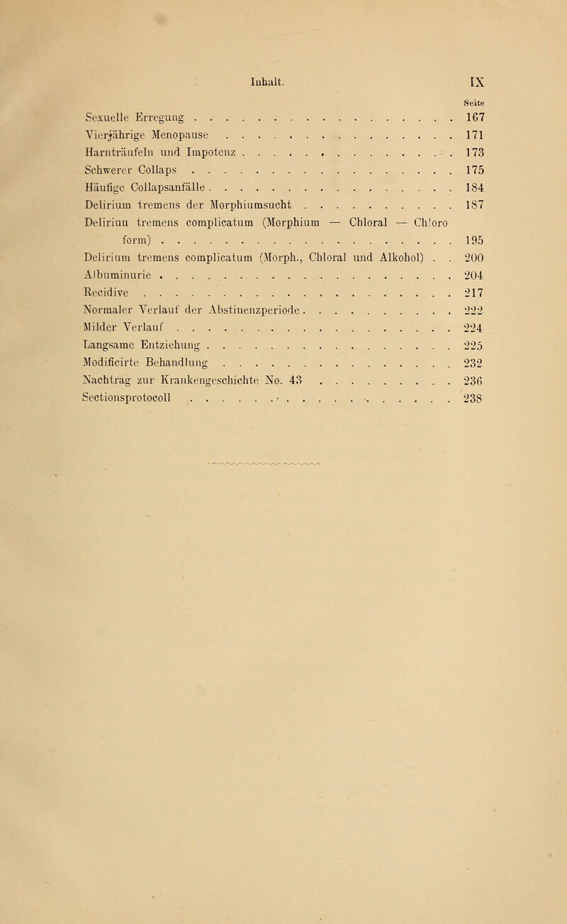 Seite Sexuelle Erregung 167 Vierjährige Menopause 171 Harnträafeln und Impotenz 173 Schwerer Coliaps 175 Häufige CoUapsanfälle 184 Delirium tremens der Morphiurasucht 187 Deliriuu tremens complicatum (Morphium — Chloral — Chloro form) 195 Delirium tremens complicatum (Morph., Chloral und Alkohol) . . 200 Albuminurie 204 Recidive 217 Normaler Verlauf der Abstinenzperiode 222 Milder Verlauf ..224 Langsame Entziehung 225 Modificirte Behandlung 232 Nachtrag zur Krankengeschichte No. 43 236 Sectionsprotocoll ' 238