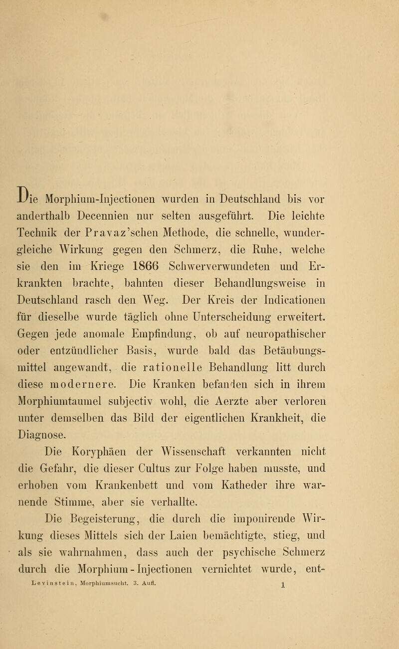 1/ie Morphium-Injectiouen wurden in Deutschland bis vor anderthalb Decennien nur selten ausgeführt. Die leichte Technik der Pravaz'sehen Methode, die schnelle, wunder- gleiche Wirkung gegen den Schmerz, die Ruhe, welche sie den im Kriege 1866 Schwerverwundeten und Er- krankten brachte, bahnten dieser Behandlungsweise in Deutschland rasch den Weg. Der Kreis der Indicationen für dieselbe wurde täglich ohne Unterscheidung erweitert. Gegen jede anomale Empfindung, ob auf neuropathischer oder entzündlicher Basis, wurde bald das Betäubungs- mittel angewandt, die rationelle Behandlung litt durch diese modernere. Die Kranken befanden sich in ihrem Morphiumtaumel subjectiv wohl, die Aerzte aber verloren unter demselben das Bild der eigentlichen Krankheit, die Diagnose. Die Koryphäen der Wissenschaft verkannten nicht die Gefahr, die dieser Gultus zur Folge haben musste, und erhoben vom Krankenbett und vom Katheder ihre war- nende Stimme, aber sie verhallte. Die Begeisterung, die durch die imponirende Wir- kung dieses Mittels sich der Laien bemächtigte, stieg, und als sie wahrnahmen, dass auch der psychische Schmerz durch die Morphium-Injectionen vernichtet wurde, ent-