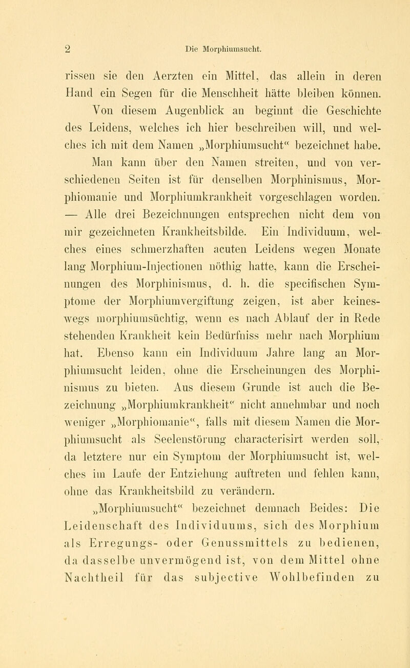 rissen sie den Aerzten ein Mittel, das allein in deren Hand ein Segen für die Menschheit hätte bleiben können. Von diesem Augenblick an beginnt die Geschichte des Leidens, welches ich hier beschreiben will, und wel- ches ich mit dem Namen „Morphiumsucht bezeichnet habe. Man kann über den Namen streiten, und von ver- schiedenen Seiten ist für denselben Morphinismus, Mor- phiomanie und Morphiumkrankheit vorgeschlagen worden. — Alle drei Bezeichnungen entsprechen nicht dem von mir gezeichneten Krankheitsbilde. Ein Individuum, wel- ches eines schmerzhaften acuten Leidens wegen Monate lang Morphium-lnjectionen uöthig hatte, kann die Erschei- nungen des Morphinismus, d. h. die specifischen Sym- ptome der Morphiumvergiftung zeigen, ist aber keines- wegs morphiumsüchtig, wenn es nach Ablauf der in Rede stehenden Krankheit kein Bedürfniss mehr nach Morphium hat. Ebenso kann ein Individuum Jahre lang an Mor- phiumsucht leiden, ohne die Erscheinungen des Morphi- nismus zu bieten. Aus diesem Grunde ist auch die Be- zeichnung „Morphiumkrankheit nicht annehmbar und noch weniger „Morphiomanie, falls mit diesem Namen die Mor- phiumsucht als Seelenstörung characterisirt werden soll, da letztere nur ein Symptom der Morphiumsucht ist, wel- ches im Laufe der Entziehung auftreten und fehlen kann, ohne das Krankheitsbild zu verändern. „Morphiumsucht bezeichnet demnach Beides: Die Leidenschaft des Individuums, sich des Morphium als Erregungs- oder Genussmittels zu bedienen, da dasselbe unvermögend ist, von dem Mittel ohne Nachtheil für das subjective Wohlbefinden zu