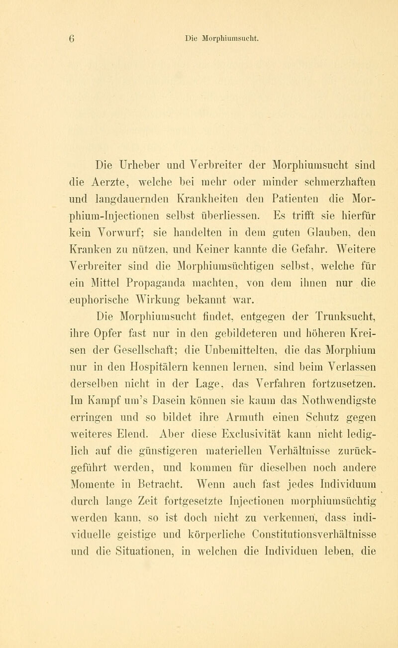 Die Urheber und Verbreiter der Morphiumsucht sind die Aerzte, welche bei mehr oder minder schmerzhaften und langdauernden Krankheiten den Patienten die Mor- phium-Injectionen selbst überliessen. Es trifft sie hierfür kein Vorwurf; sie handelten in dem guten Glauben, den Kranken zu nützen, und Keiner kannte die Gefahr. Weitere Verbreiter sind die Morphiumsüchtigen selbst, welche für ein Mittel Propaganda machten, von dem ihnen nur die euphorische Wirkung bekannt war. Die Morphiumsucht findet, entgegen der Trunksucht, ihre Opfer fast nur in den gebildeteren und höheren Krei- sen der Gesellschaft; die Unbemittelten, die das Morphium nur in den Hospitälern kennen lernen, sind beim Verlassen derselben nicht in der Lage, das Verfahren fortzusetzen. Im Kampf um's Dasein können sie kaum das Nothwendigste erringen und so bildet ihre Armuth einen Schutz gegen weiteres Elend. Aber diese Exclusivität kann nicht ledig- lich auf die günstigeren materiellen Verhältnisse zurück- geführt werden, und kommen für dieselben noch andere Momente in Betracht. Wenn auch fast jedes Individuum durch lange Zeit fortgesetzte Injectionen morphium süchtig werden kann, so ist doch nicht zu verkennen, dass indi- viduelle geistige und körperliche Constitutionsverhältnisse und die Situationen, in welchen die Individuen leben, die