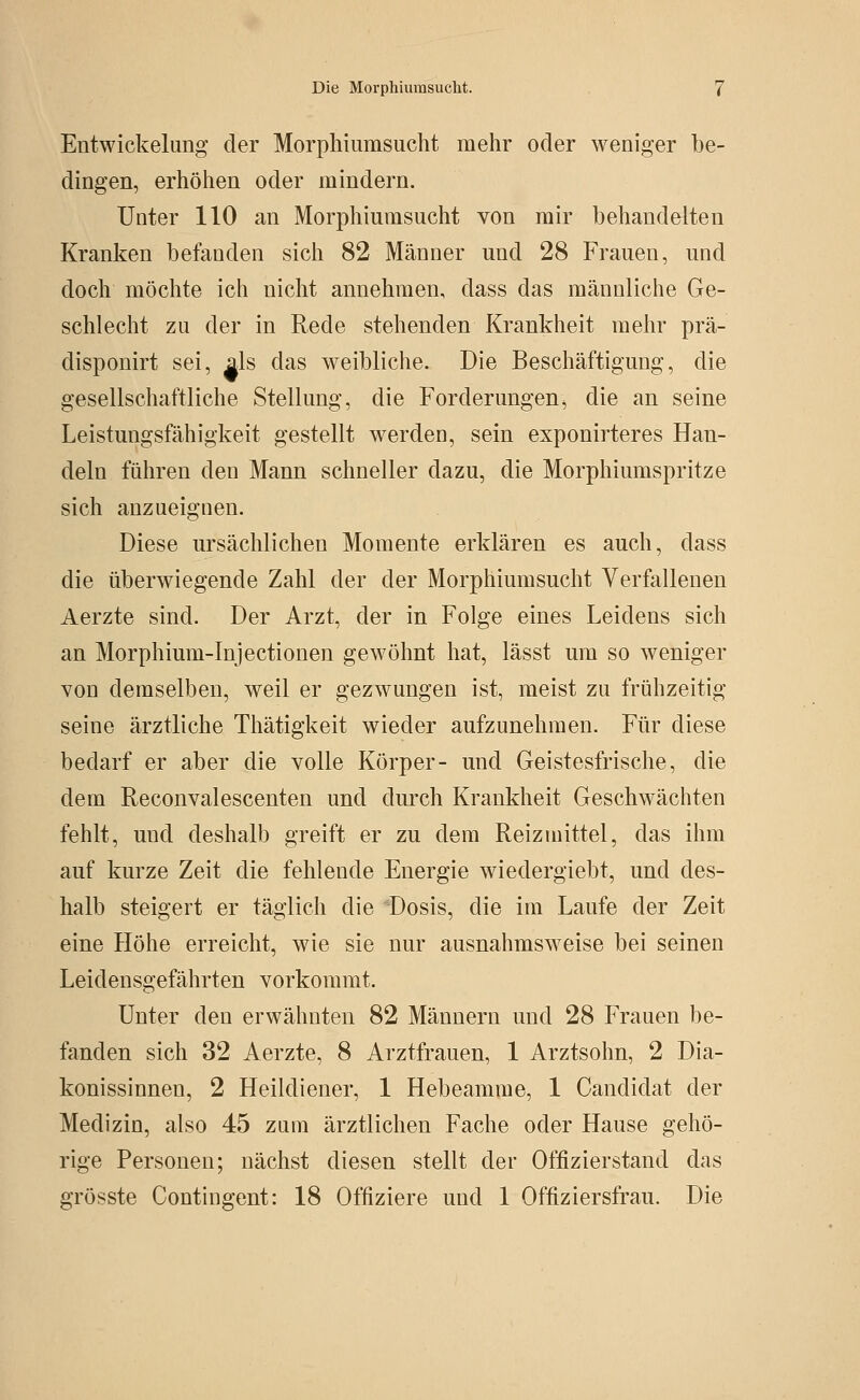 Entwickelimg der Morpliiumsucht mehr oder weniger be- dingen, erhöhen oder mindern. Unter 110 an Morphiumsucht von mir behandelten Kranken befanden sich 82 Männer und 28 Frauen, und doch möchte ich nicht annehmen, dass das männliche Ge- schlecht zu der in Rede stehenden Krankheit mehr prä- disponirt sei, als das weibliche. Die Beschäftigung, die gesellschaftliche Stellung, die Forderungen, die an seine Leistungsfähigkeit gestellt werden, sein exponirteres Han- deln führen den Mann schneller dazu, die Morphiumspritze sich anzueignen. Diese ursächlichen Momente erklären es auch, dass die überwiegende Zahl der der Morphiumsucht Verfallenen Aerzte sind. Der Arzt, der in Folge eines Leidens sich an Morphium-lnjectionen gewöhnt hat, lässt um so weniger von demselben, weil er gezwungen ist, meist zu frühzeitig seine ärztliche Thätigkeit wieder aufzunehmen. Für diese bedarf er aber die volle Körper- und Geistesfrische, die dem Reconvalescenten und durch Krankheit Geschwächten fehlt, und deshalb greift er zu dem Reizmittel, das ihm auf kurze Zeit die fehlende Energie wiedergiebt, und des- halb steigert er täglich die 'Dosis, die im Laufe der Zeit eine Höhe erreicht, wie sie nur ausnahmsweise bei seinen Leidensgefährten vorkommt. Unter den erwähnten 82 Männern und 28 Frauen be- fanden sich 32 Aerzte, 8 Arztfrauen, 1 Arztsohn, 2 Dia- konissinnen, 2 Heildiener, 1 Hebeamme, 1 Candidat der Medizin, also 45 zum ärztlichen Fache oder Hause gehö- rige Personen; nächst diesen stellt der Offizierstand das grösste Contingent: 18 Offiziere und 1 Offiziersfrau. Die