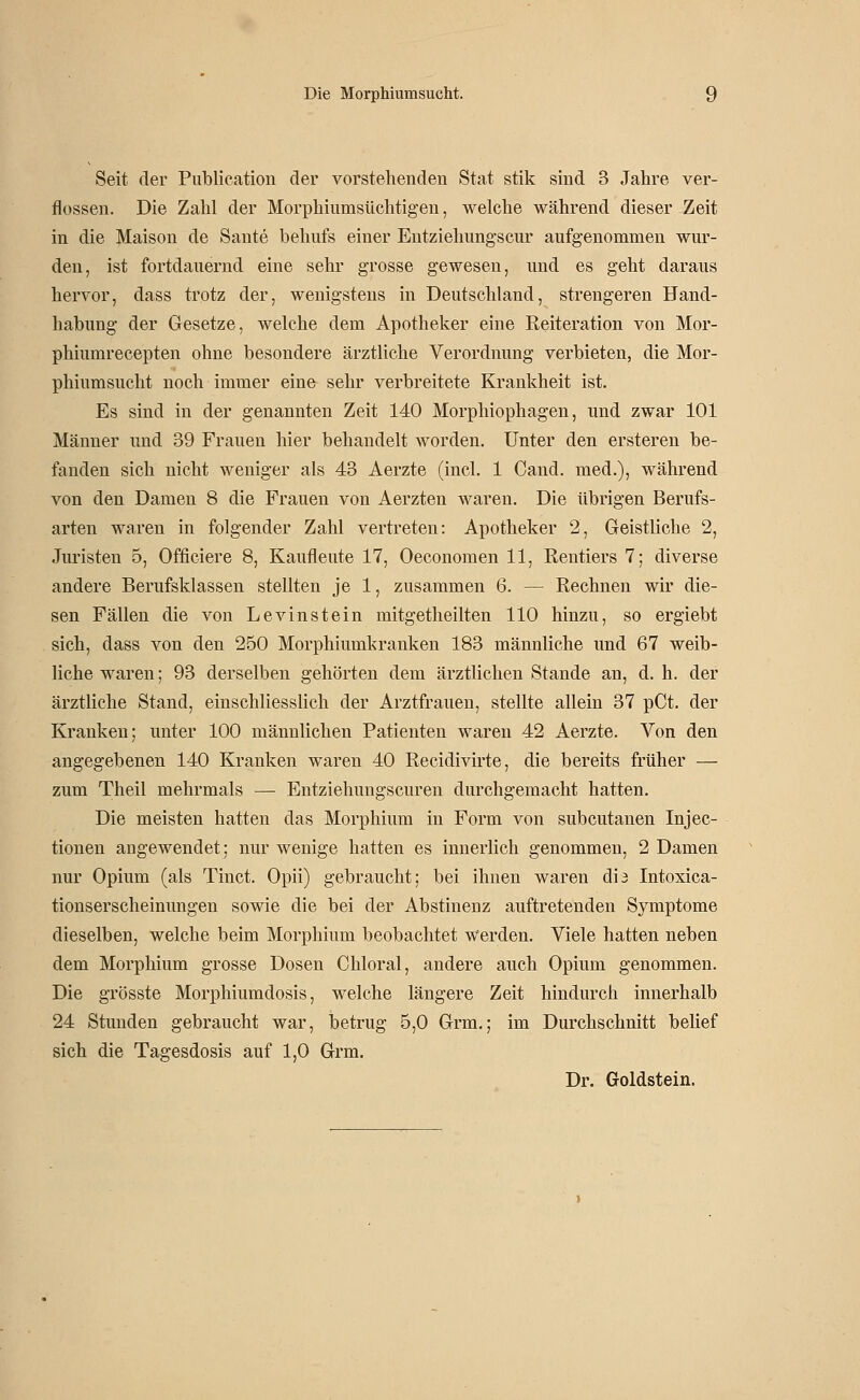 Seit der Piiblie.ation der vorstehenden Stat stik sind 3 Jahre ver- flossen. Die Zahl der Morphiumsüchtigen, welche während dieser Zeit in die Maison de Sante behufs einer Entzielmngscur aufgenommen wur- den, ist fortdauernd eine sehr grosse gewesen, und es geht daraus hervor, dass trotz der, wenigstens in Deutschland, strengeren Hand- habung der Gesetze, welche dem Apotheker eine Reiteration von Mor- phiumrecepten ohne besondere ärztliche Verordnung verbieten, die Mor- phiumsucht noch immer eine sehr verbreitete Krankheit ist. Es sind in der genannten Zeit 140 Morphiophagen, und zwar 101 Männer und 39 Frauen hier behandelt worden. Unter den ersteren be- fanden sich nicht weniger als 43 Aerzte (incl. 1 Cand. med.), während von den Damen 8 die Frauen von Aerzten waren. Die übrigen Berufs- arten waren in folgender Zahl vertreten: Apotheker 2, Geistliche 2, Juristen 5, Officiere 8, Kaufleute 17, Oeconomen 11, Rentiers 7; diverse andere Berufsklassen stellten je 1, zusammen 6. — Rechnen wir die- sen Fällen die von Levinstein mitgetheilten 110 hinzu, so ergiebt sich, dass von den 250 Morphiumkranken 183 männliche und 67 weib- liche waren; 93 derselben gehörten dem ärztlichen Stande an, d. h. der ärztliche Stand, einschliesslich der Arztfrauen, stellte allein 37 pCt. der Kranken; unter 100 männlichen Patienten waren 42 Aerzte. Von den angegebenen 140 Kranken waren 40 Reeidivirte, die bereits früher — zum Theil mehrmals — Entziehungscuren durchgemacht hatten. Die meisten hatten das Morphium in Form von subcutanen Injec- tionen angewendet; nur wenige hatten es innerlich genommen, 2 Damen nur Opium (als Tinct. Opii) gebraucht; bei ihnen waren di3 Intoxica- tionserscheinungen sowie die bei der Abstinenz auftretenden Symptome dieselben, welche beim Morphium beobachtet werden. Viele hatten neben dem Morphium grosse Dosen Chloral, andere auch Opium genommen. Die grösste Morphiumdosis, welche längere Zeit hindurch innerhalb 24 Stunden gebraucht war, betrug 5,0 Grm.; im Durchschnitt belief sich die Tagesdosis auf 1,0 Grm. Dr. Goldstein.