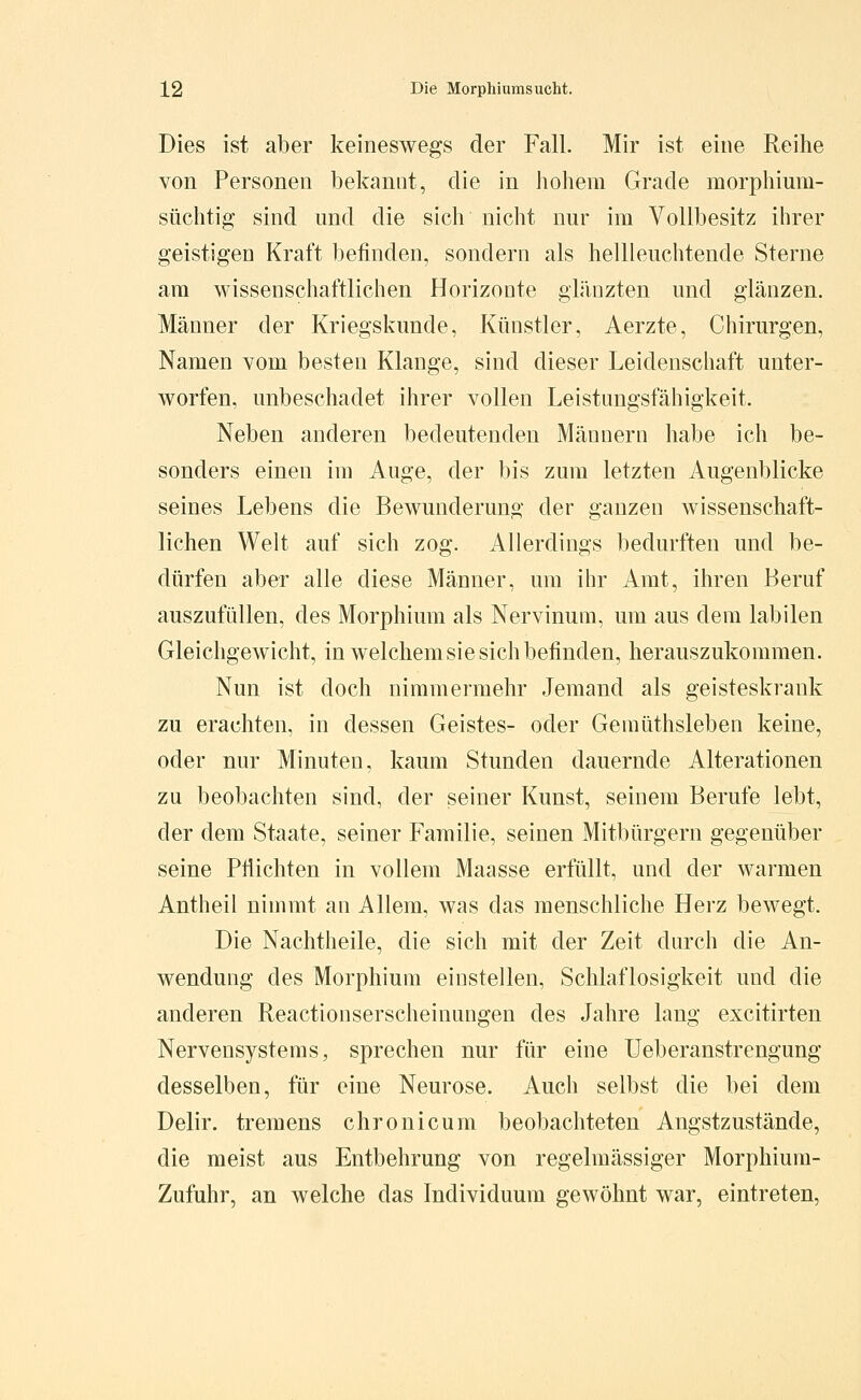 Dies ist aber keineswegs der Fall. Mir ist eine Reihe von Personen bekannt, die in hohem Grade morphium- süchtig sind und die sich nicht nur im Vollbesitz ihrer geistigen Kraft befinden, sondern als hellleuchtende Sterne am wissenschaftlichen Horizonte glänzten und glänzen. Männer der Kriegskunde, Künstler, Aerzte, Chirurgen, Namen vom besten Klange, sind dieser Leidenschaft unter- worfen, unbeschadet ihrer vollen Leistungsfähigkeit. Neben anderen bedeutenden Männern habe ich be- sonders einen im Auge, der bis zum letzten Augenblicke seines Lebens die Bewunderung der ganzen wissenschaft- lichen Welt auf sich zog. Allerdings bedurften und be- dürfen aber alle diese Männer, um ihr Amt, ihren Beruf auszufüllen, des Morphium als Nervinum, um aus dem labilen Gleichgewicht, in welchem sie sich befinden, herauszukommen. Nun ist doch nimmermehr Jemand als geisteskrank zu erachten, in dessen Geistes- oder Gemüthsleben keine, oder nur Minuten, kaum Stunden dauernde Alterationen zu beobachten sind, der seiner Kunst, seinem Berufe lebt, der dem Staate, seiner Familie, seinen Mitbürgern gegenüber seine Pfiichten in vollem Maasse erfüllt, und der warmen Antheil nimmt an Allem, was das menschliche Herz bewegt. Die Nachtheile, die sich mit der Zeit durch die An- wendung des Morphium einstellen, Schlaflosigkeit und die anderen Reactionserscheinungen des Jahre lang excitirten Nervensystems, sprechen nur für eine üeberanstrengung desselben, für eine Neurose. Auch selbst die bei dem Delir. tremens chronicum beobachteten Angstzustände, die meist aus Entbehrung von regelmässiger Morphium- Zufuhr, an welche das Individuum gewöhnt war, eintreten,