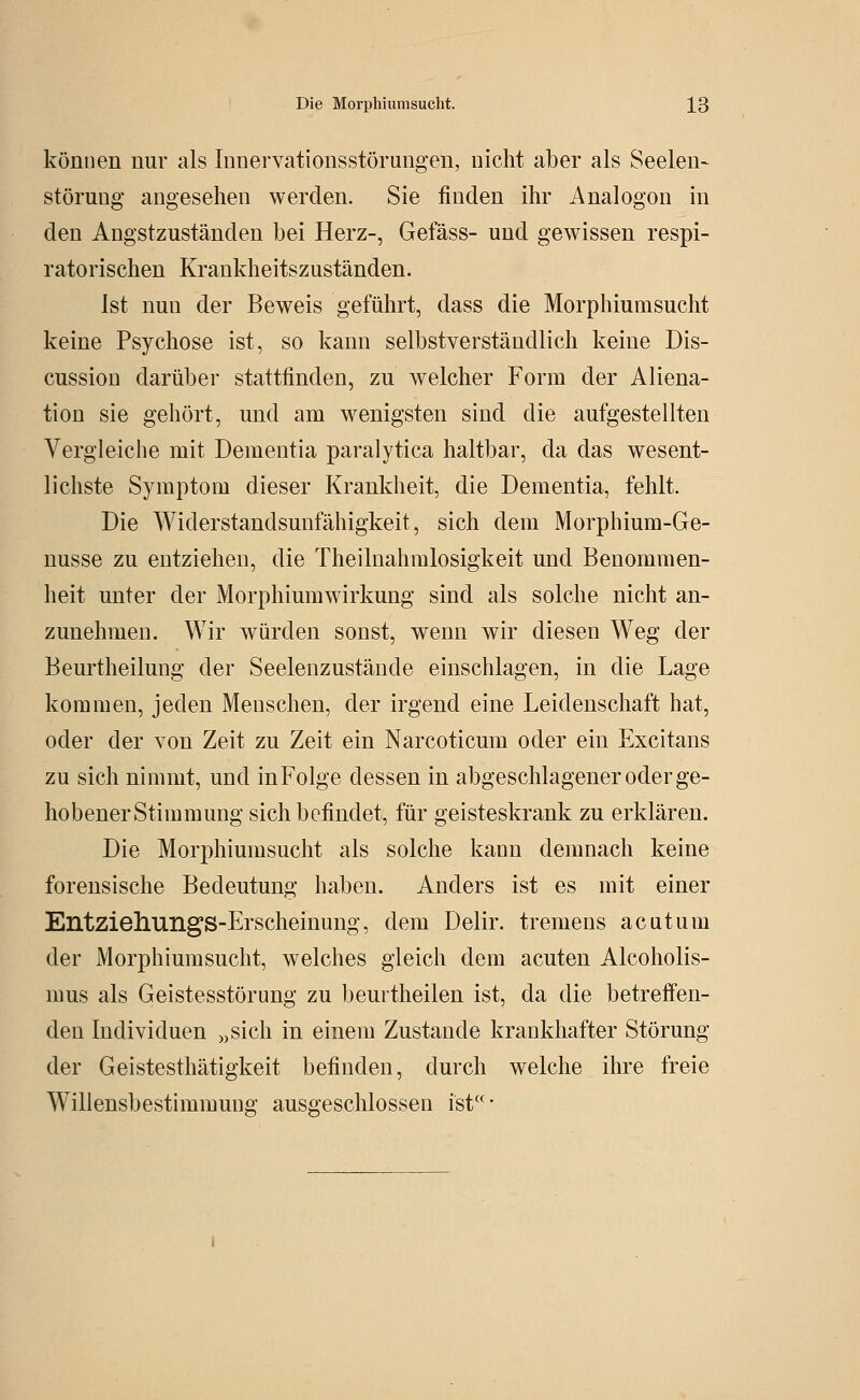 können nur als Innervationsstörungen, nicht aber als Seelen- Störung angesehen werden. Sie finden ihr Analogen in den Angstzuständen bei Herz-, Gefäss- und gewissen respi- ratorischen Krankheitszuständen. Ist nun der Beweis geführt, dass die Morphiumsucht keine Psychose ist, so kann selbstverständlich keine Dis- cussion darüber stattfinden, zu welcher Form der Aliena- tion sie gehört, und am wenigsten sind die aufgestellten Vergleiche mit Dementia paralytica haltbar, da das wesent- lichste Symptom dieser Krankheit, die Dementia, fehlt. Die Widerstandsunfähigkeit, sich dem Morphium-Ge- nüsse zu entziehen, die Theilnahmlosigkeit und Benommen- heit unter der Morphiumwirkung sind als solche nicht an- zunehmen. Wir würden sonst, wenn wir diesen Weg der Beurtheilung der Seelenzustände einschlagen, in die Lage kommen, jeden Menschen, der irgend eine Leidenschaft hat, oder der von Zeit zu Zeit ein Narcoticum oder ein Excitans zu sich nimmt, und inFolge dessen in abgeschlagener oder ge- hobener Stimmung sich befindet, für geisteskrank zu erklären. Die Morphiumsucht als solche kann demnach keine forensische Bedeutung haben. Anders ist es mit einer EntziehungS-Erscheinung, dem Delir. tremens acutum der Morphium sucht, welches gleich dem acuten Alcoholis- mus als Geistesstörung zu beurtheilen ist, da die betreffen- den Individuen „sich in einem Zustande krankhafter Störung der Geistesthätigkeit befinden, durch welche ihre freie Willensbestimmung ausgeschlossen ist-