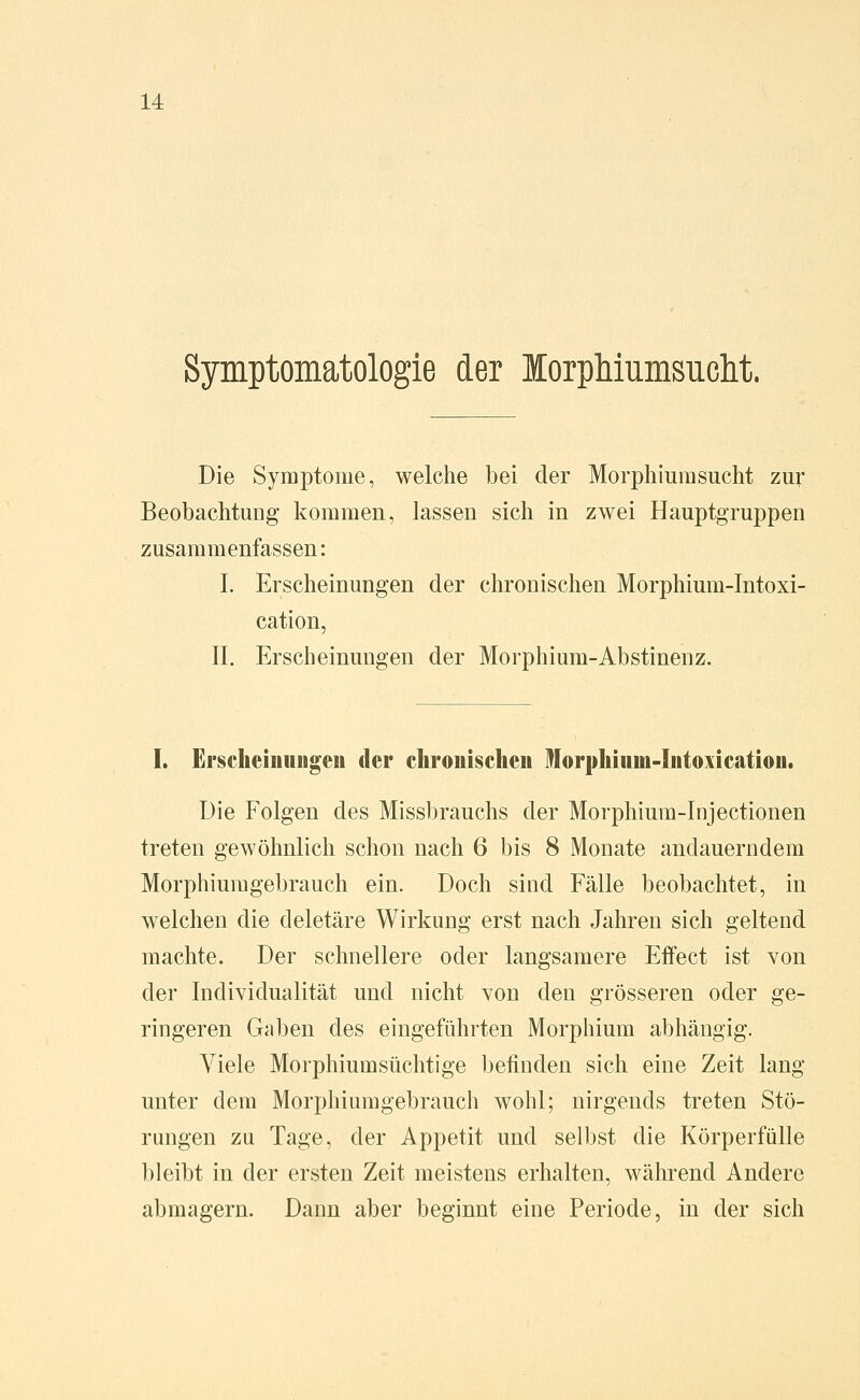 Symptomatologie der lorphiumsuclit. Die Symptome, welche bei der Morphiumsucht zur Beobachtung kommen, lassen sich in zwei Hauptgruppen zusammenfassen: I. Erscheinungen der chronischen Morphium-Intoxi- cation, IL Erscheinungen der Morphium-Abstinenz. I. Erscheinungen der chronischen Morphium-Intoxication. Die Folgen des Missbrauchs der Morphium-lnjectionen treten gewöhnlich schon nach 6 bis 8 Monate andauerndem Morphiuragebrauch ein. Doch sind Fälle beobachtet, in welchen die deletäre Wirkung erst nach Jahren sich geltend machte. Der schnellere oder langsamere Effect ist von der Individualität und nicht von den grösseren oder ge- ringeren Gaben des eingeführten Morphium abhängig. Viele Morphiumsüchtige befinden sich eine Zeit lang unter dem Morphiumgebrauch wohl; nirgends treten Stö- rungen zu Tage, der Appetit und selbst die Körperfülle bleibt in der ersten Zeit meistens erhalten, während Andere abmagern. Dann aber beginnt eine Periode, in der sich