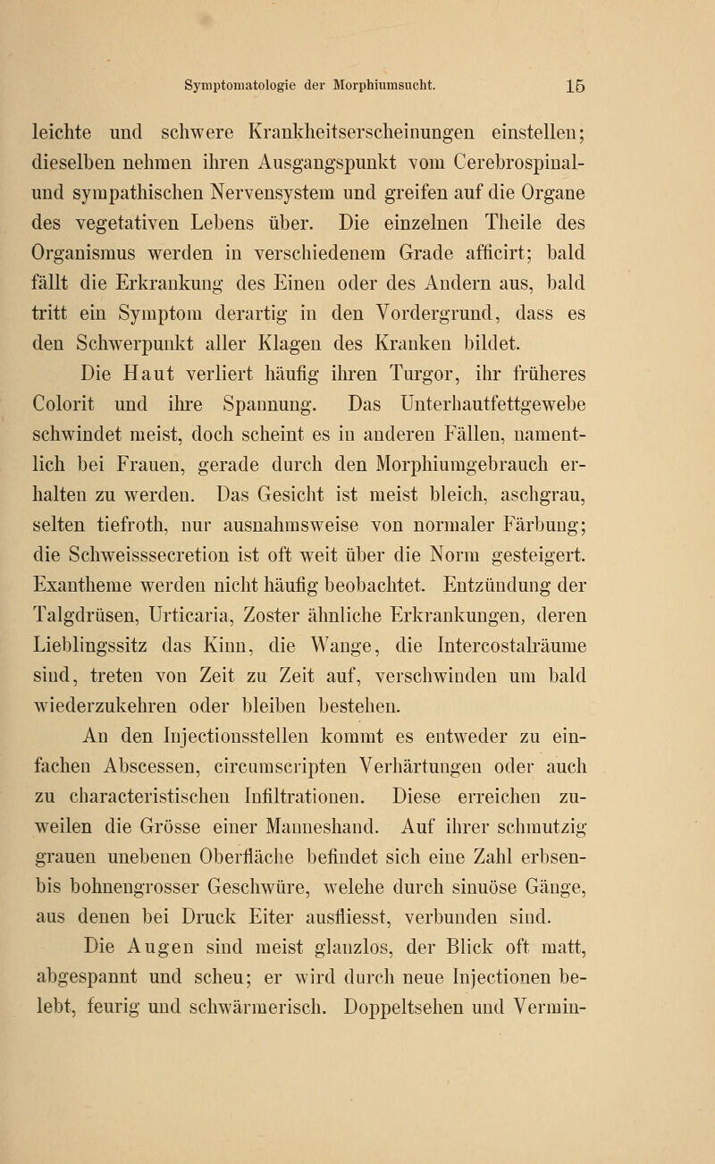 leichte und schwere Krankheitserscheinungen einstellen; dieselben nehmen ihren Ausgangspunkt \om Cerebrospinal- und sympathischen Nervensystem und greifen auf die Organe des vegetativen Lebens über. Die einzelnen Theile des Organismus werden in verschiedenem Grade afticirt; bald fällt die Erkrankung des Einen oder des Andern aus, bald tritt ein Symptom derartig in den Vordergrund, dass es den Schwerpunkt aller Klagen des Kranken bildet. Die Haut verliert häufig ihren Turgor, ihr früheres Colorit und ihre Spannung. Das Unterhautfettgewebe schwindet meist, doch scheint es in anderen Fällen, nament- lich bei Frauen, gerade durch den Morphiumgebrauch er- halten zu werden. Das Gesicht ist meist bleich, aschgrau, selten tiefroth, nur ausnahmsweise von normaler Färbung; die Schweisssecretion ist oft weit über die Norm gesteigert. Exantheme werden nicht häufig beobachtet. Entzündung der Talgdrüsen, Urticaria, Zoster ähnliche Erkrankungen, deren Lieblingssitz das Kinn, die Wange, die Intercostalräume sind, treten von Zeit zu Zeit auf, verschwinden um bald wiederzukehren oder bleiben bestehen. An den Injectionsstellen kommt es entweder zu ein- fachen Abscessen, circumscripten Verhärtungen oder auch zu characteristischen Infiltrationen. Diese erreichen zu- weilen die Grösse einer Manueshand. Auf ihrer schmutzig grauen unebenen Oberfläche befindet sich eine Zahl erbsen- bis bohnengrosser Geschwüre, welche durch sinuöse Gänge, aus denen bei Druck Eiter ausfliesst, verbunden sind. Die Augen sind meist glanzlos, der Blick oft matt, abgespannt und scheu; er wird durch neue Injectionen be- lebt, feurig und schwärmerisch. Doppeltsehen und Vermin-