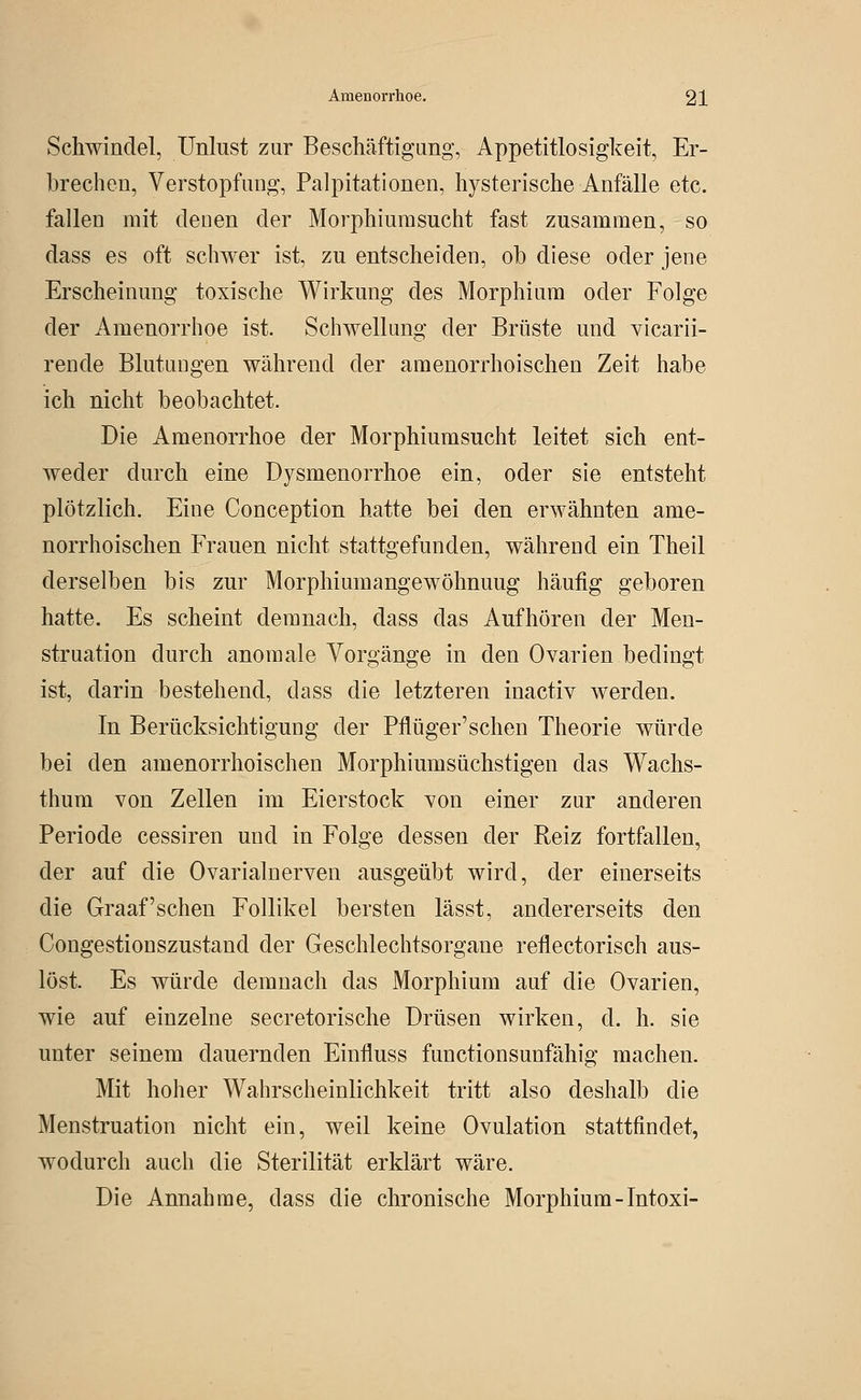 Schwindel, Unlust zur Beschäftigung, Appetitlosigkeit, Er- brechen, Verstopfung, Palpitationen, hysterische Anfälle etc. fallen mit denen der Morphiumsucht fast zusammen, so dass es oft schwer ist, zu entscheiden, ob diese oder jene Erscheinung toxische Wirkung des Morphium oder Folge der Amenorrhoe ist. Schwellung der Brüste und vicarii- rende Blutungen während der amenorrhoischen Zeit habe ich nicht beobachtet. Die Amenorrhoe der Morphiumsucht leitet sich ent- weder durch eine Dysmenorrhoe ein, oder sie entsteht plötzlich. Eine Conception hatte bei den erwähnten ame- norrhoischen Frauen nicht stattgefunden, während ein Theil derselben bis zur Morphiumangewöhnuug häufig geboren hatte. Es scheint demnach, dass das Aufhören der Men- struation durch anomale Vorgänge in den Ovarien bedingt ist, darin bestehend, dass die letzteren inactiv werden. In Berücksichtigung der Pflüger'schen Theorie würde bei den amenorrhoischen Morphiumsüchstigen das Wachs- thum von Zellen im Eierstock von einer zur anderen Periode cessiren und in Folge dessen der Reiz fortfallen, der auf die Ovarialnerven ausgeübt wird, der einerseits die Graafschen Follikel bersten lässt, andererseits den Congestionszustand der Geschlechtsorgane reflectorisch aus- löst. Es würde demnach das Morphium auf die Ovarien, wie auf einzelne secretorische Drüsen wirken, d. h. sie unter seinem dauernden Einfluss functionsunfähig machen. Mit hoher Wahrscheinlichkeit tritt also deshalb die Menstruation nicht ein, weil keine Ovulation stattfindet, wodurch auch die Sterilität erklärt wäre. Die Annahme, dass die chronische Morphium-Intoxi-