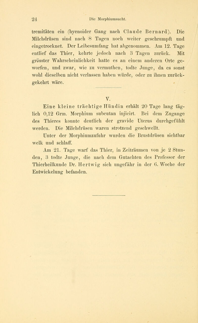 tremitäten ein (hyenoider Gang nach Claude Bernard), Die Milclidrüsen sind nach 8 Tagen noch weiter geschrumpft und eingetroclinet. Der Leibesumfang hat abgenommen. Am 12. Tage entlief das Thier, kehrte jedoch nach 3 Tagen zurück. Mit grösster Wahrscheinlichkeit hatte es an einem anderen Orte ge- worfen, und zwar, wie zu vermuthen, todte Junge, da es sonst wohl dieselben nicht verlassen haben würde, oder zu ihnen zurück- gekehrt wäre. V. Eine kleine trächtige Hündin erhält 20 Tage lang täg- lich 0,12 Grm. Morphium subcutan injicirt. Bei dem Zugange des Thieres konnte deutlich der gravide Uterus durchgefühlt werden. Die Milchdrüsen waren strotzend geschwellt. Unter der Morphiumzufuhr wurden die Brustdrüsen sichtbar welk und schlaff. Am 21. Tage warf das Thier, in Zeiträumen von je 2 Stun- den, 3 todte Junge, die nach dem Gutachten des Professor der Thierheilkunde Dr. Hertwig sich ungefähr in der 6. Woche der Entwickelung befanden.