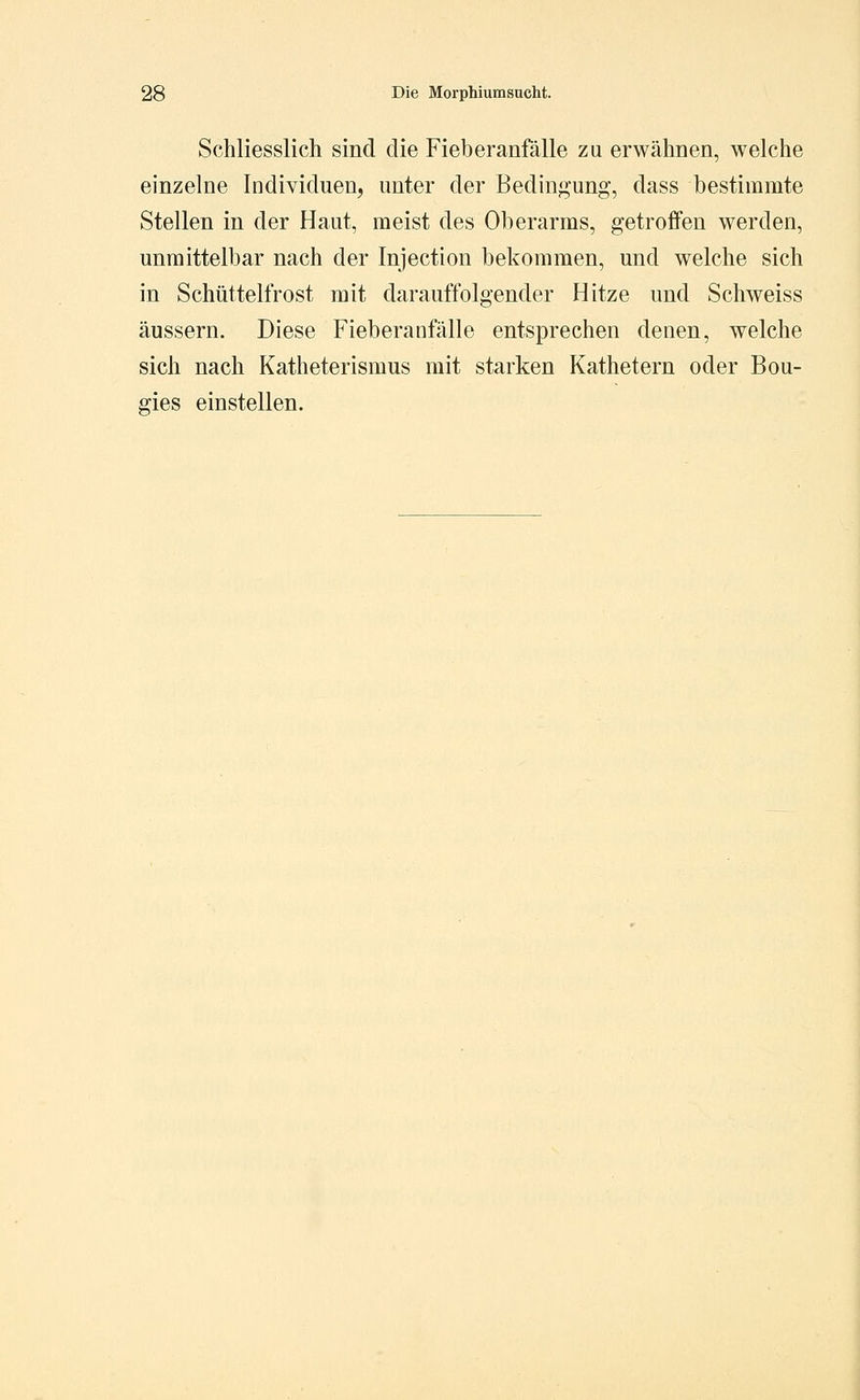 Schliesslich sind, die Fieberanfälle zu erwähnen, welche einzelne Individuen, unter der Bedin<^ung, dass bestimmte Stellen in der Haut, meist des Oberarms, getroffen werden, unmittelbar nach der Injection bekommen, und welche sich in Schüttelfrost mit darauffolgender Hitze und Schweiss äussern. Diese Fieberanfälle entsprechen denen, welche sich nach Katheterismus mit starken Kathetern oder Bou- gies einstellen.