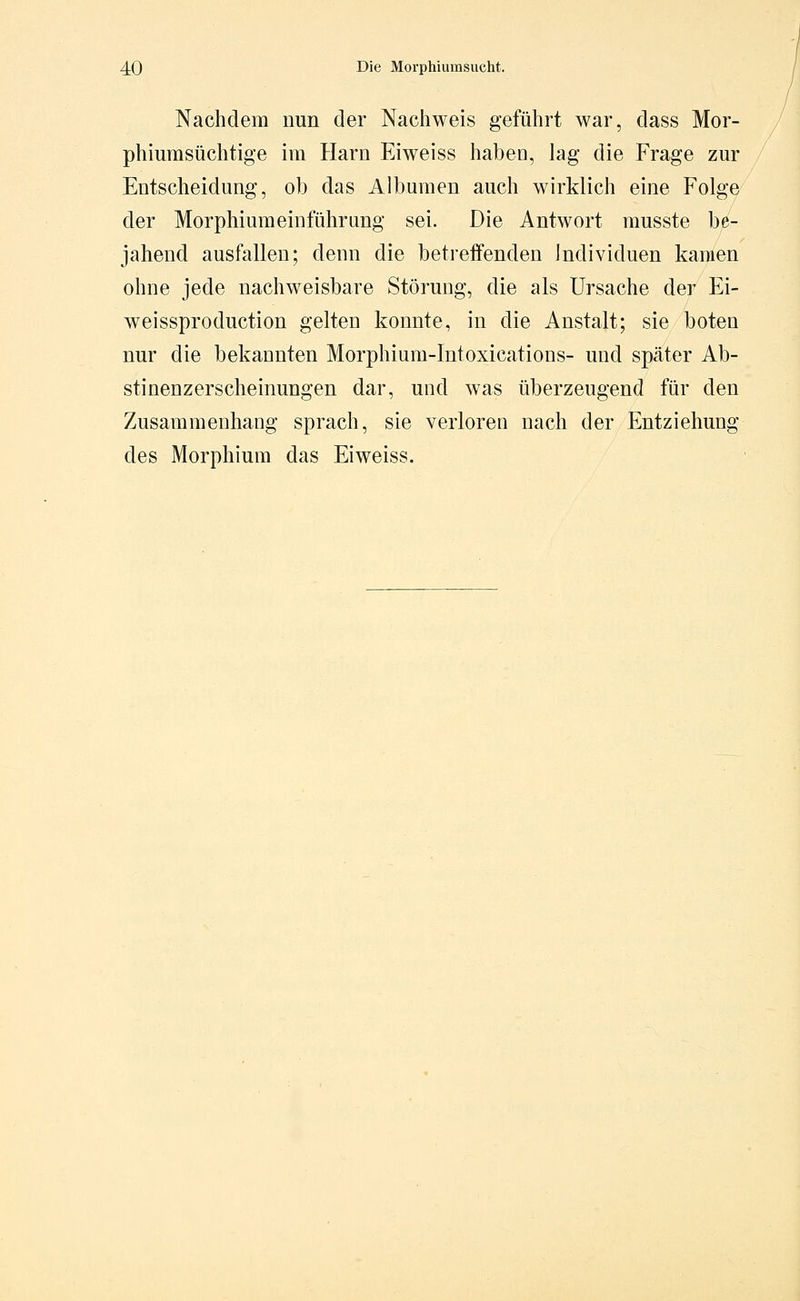 Nachdem nun der Nachweis geführt war, dass Mor- phiumsüchtige im Harn Eiweiss haben, lag die Frage zur Entscheidung, ob das Albumen auch wirklich eine Folge der Morphiumeinfühmng sei. Die Antwort musste be- jahend ausfallen; denn die betreffenden Individuen kamen ohne jede nachweisbare Störung, die als Ursache der Ei- weissproduction gelten konnte, in die Anstalt; sie boten nur die bekannten Morphium-Intoxications- und später Ab- stinenzerscheinungen dar, und was überzeugend für den Zusammenhang sprach, sie verloren nach der Entziehung des Morphium das Eiweiss.