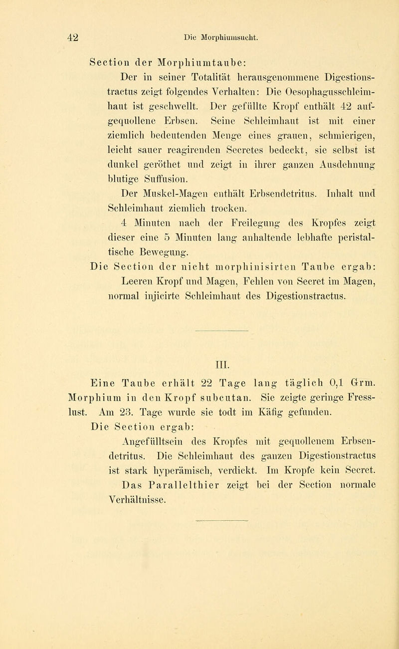 Section der Morphiumtaube: Der in seiner Totalität herausg-enommene Digestions- tractus zeigt folgendes Verhalten: Die Oesopliagusschleim- haut ist geschwellt. Der gefüllte Kropf enthält 42 auf- gequollene Erbsen. Seine Schleimhaut ist mit einer ziemlich bedeutenden Menge eines grauen, schmierigen, leiclit sauer reagirenden Secretes bedeckt, sie selbst ist dunkel geröthet und zeigt in ihrer ganzen Ausdehnung- blutige Suffusion. Der Muskel-Magen enthält Erbsendetritus. Inhalt und Schleimhaut ziemlich trocken. 4 Minuten nach der Freilegung des Kropfes zeigt dieser eine 5 Minuten lang anhaltende lebhafte peristal- tische Bewegamg. Die Section der nicht morpbinisirten Taube ergab: Leeren Kropf und Magen, Fehlen von Secret im Magen, normal injicirte Schleimhaut des Digestionstractus. ni. Eine Taube erhält 22 Tage lang täglich 0,1 Grm. Morphium in den Kropf subcutan. Sie zeigte geringe Fress- lust. Am 23. Tage wurde sie todt im Käfig gefunden. Die Section ergab: Angefülltsein des Kropfes mit gequollenem Erbsen- detritus. Die Schleimhaut des ganzen Digestionstractus ist stark hyperämisch, verdickt. Im Kröpfe kein Secret. Das Parallelthier zeigt bei der Section normale Verhältnisse.