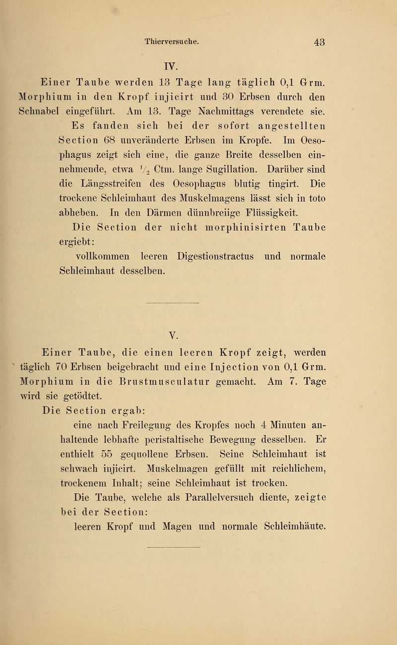 IV. Einer Taube werden 13 Tage lang täglicli 0,1 Grm. Morphium in den Kropf injicirt und 30 Erbsen durch den Schnabel eingeführt. Am 13. Tage Nachmittags verendete sie. Es fanden sich bei der sofort angestellten Section 68 unveränderte Erbsen im Kröpfe. Im Oeso- phagus zeigt sich eine, die ganze Breite desselben ein- nehmende, etwa '/2 Ctm. lange Sugillation. Darüber sind die Längsstreifen des Oesophagus blutig tingirt. Die trockene Schleimhaut des Muskelmagens lässt sich in toto abheben. In den Därmen dünnbreiige Flüssigkeit. Die Section der nicht morphinisirten Taube ergiebt: vollkommen leeren Digestionstractus und normale Schleimhaut desselben. V. Einer Taube, die einen leeren Kropf zeigt, werden täglich 70 Erbsen beigebracht und eine Injection von 0,1 Grm. Morphium in die Brustmusculatur gemacht. Am 7. Tage wird sie getödtet. Die Section ergab: eine nach Freilegung des Kropfes noch 4 Minuten an- haltende lebhafte peristaltische Bewegung desselben. Er enthielt 55 gequollene Erbsen. Seine Schleimhaut ist schwach injicirt. Muskelmagen gefüllt mit reichlichem, trockenem Inhalt; seine Schleimhaut ist trocken. Die Taube, welche als Parallelversuch diente, zeigte bei der Section: leeren Kropf und Magen und normale Schleimhäute.