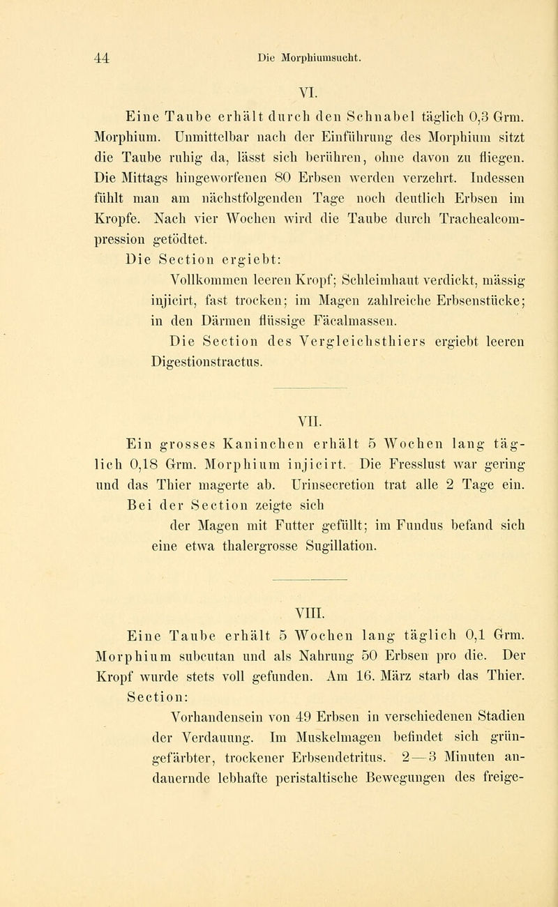 VI. Eine Taube erhält durch den Schnabel täglich 0,3 Grm. Morphium. Unmittelbar nach der Einführung des Morphium sitzt die Taube ruhig da, lässt sich berühren, ohne davon zu fliegen. Die Mittags hingeworfenen 80 Erbsen werden verzehrt. Indessen fühlt man am nächstfolgenden Tage noch deutlich Erbsen im Kröpfe. Nach vier Wochen wird die Taube durch Trachealcom- pression getödtet. Die Section ergiebt: Vollkommen leeren Kropf; Schleimhaut verdickt, massig injicirt, fast trocken; im Magen zahlreiche Erbsenstücke; in den Därmen flüssige Fäcalmassen. Die Section des Vergleichsthiers ergiebt leeren Digestionstractus. VII. Ein grosses Kaninchen erhält 5 Wochen lang täg- lich 0,18 Grm. Morphium injicirt. Die Fresslust war gering und das Thier magerte ab. Urinsecretion trat alle 2 Tage ein. Bei der Section zeigte sich der Magen mit Futter gefüllt; im Fundus befand sich eine etwa thalergrosse Sugillation. VIII. Eine Taube erhält 5 Wochen lang täglich 0,1 Grrm. Morphium subcutan und als Nahrung 50 Erbsen pro die. Der Kropf wurde stets voll gefunden. Am 16. März starb das Thier. Section: Vorhandensein von 49 Erbsen in verschiedenen Stadien der Verdauung. Im Muskelmagen befindet sich grün- gefärbter, trockener Erbsendetritus. 2 — 3 Minuten an- dauernde lebhafte peristaltische Bewegungen des freige-