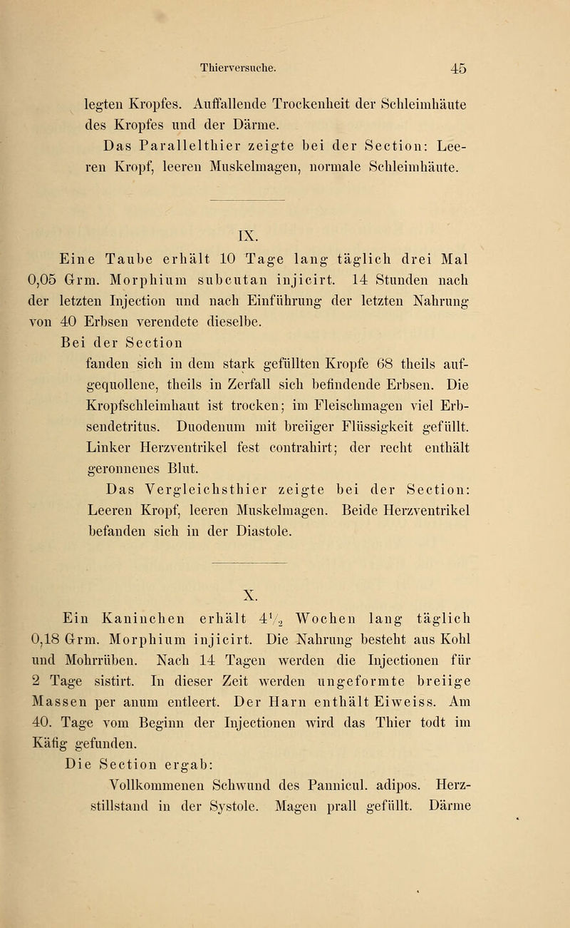 legten Kropfes. Auffallende Trockenheit der Schleimhäute des Kropfes und der Därme. Das Parallelthier zeigte bei der Section: Lee- ren Kropf, leeren Muskelmagen, normale Schleimhäute. IX. Eine Taube erhält 10 Tage lang täglich drei Mal 0,05 Grm. Morphium subcutan injicirt. 14 Stunden nach der letzten Injection und nach Einführung der letzten Nahrung von 40 Erbsen verendete dieselbe. Bei der Section fanden sich in dem stark gefüllten Kröpfe 68 theils auf- gequollene, theils in Zerfall sich befindende Erbsen. Die Kropfschleimhaut ist trocken; im Fleischmagen viel Erb- sendetritus. Duodenum mit breiiger Flüssigkeit gefüllt. Linker Herzventrikel fest contrahirt; der recht enthält geronnenes Blut. Das Vergleichsthier zeigte bei der Section: Leeren Kropf, leeren Muskelmagen. Beide Herzventrikel befanden sich in der Diastole. X. Ein Kaninchen erhält 4V2 Wochen lang täglich 0,18 Grm. Morphium injicirt. Die Nahrung besteht aus Kohl und Mohrrüben. Nach 14 Tagen werden die Injectionen für 2 Tage sistirt. In dieser Zeit werden ungeformte breiige Massen per anum entleert. Der Harn enthält Eiweiss. Am 40. Tage vom Beginn der Injectionen wird das Thier todt im Käfig gefunden. Die Section ergab: Vollkommenen Schwund des Pannicul. adipos. Herz- stillstand in der Systole. Magen prall gefüllt. Därme