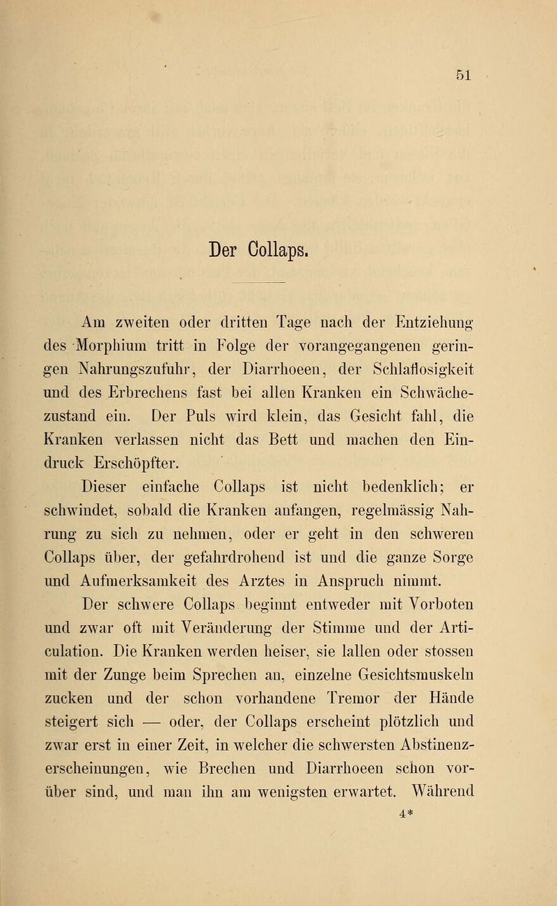 Der CoUaps. Am zweiten oder dritten Tage nach der Entziehung des Morphium tritt in Folge der vorangegangenen gerin- gen Nahrungszufuhi-, der Diarrhoeen, der Schlaflosigkeit und des Erbrechens fast bei allen Kranken ein Schwäche- zustand ein. Der Puls wird klein, das Gesicht fahl, die Kranken verlassen nicht das Bett und machen den Ein- druck Erschöpfter. Dieser einfache Collaps ist nicht bedenklich; er schwindet, sobald die Kranken anfangen, regelmässig Nah- rung zu sich zu nehmen, oder er geht in den schweren Collaps über, der gefahrdrohend ist und die ganze Sorge und Aufmerksamkeit des Arztes in Anspruch nimmt. Der schwere Collaps beginnt entweder mit Vorboten und zwar oft mit Veränderung der Stimme und der Arti- culation. Die Kranken werden heiser, sie lallen oder stossen mit der Zunge beim Sprechen an, einzelne Gesichtsmuskeln zucken und der schon vorhandene Tremor der Hände steigert sich — oder, der Collaps erscheint plötzlich und zwar erst in einer Zeit, in welcher die schwersten Abstinenz- erscheinungen, wie Brechen und Diarrhoeen schon vor- über sind, und man ihn am wenigsten erwartet. Während 4*