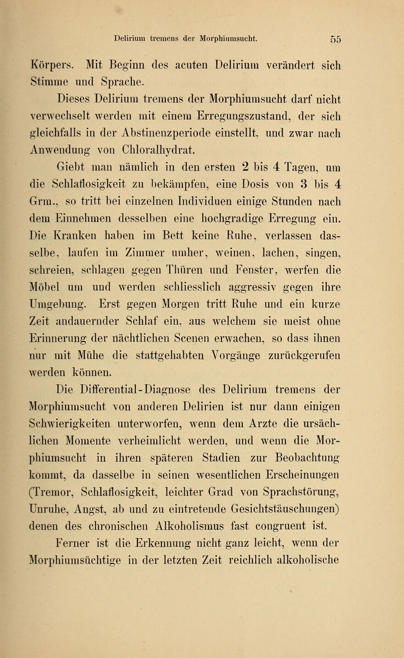 Körpers. Mit Beginn des acuten Delirium verändert sich Stimme und Sprache. Dieses Delirium tremens der Morphiumsucht darf nicht verwechselt werden mit einem Erregungszustand, der sich gleichfalls in der Abstinenzperiode einstellt, und zwar nach Anwendung von Chloralhydrat. Giebt man nämlich in den ersten 2 bis 4 Tagen, um die Schlaflosigkeit zu bekämpfen, eine Dosis von 3 bis 4 Grm., so tritt bei einzelnen Individuen einige Stunden nach dem Einnehmen desselben eine hochgradige Erregung ein. Die Kranken haben im Bett keine Ruhe, verlassen das- selbe, laufen im Zimmer umher, weinen, lachen, singen, schreien, schlagen gegen Thüren und Fenster, werfen die Möbel um und werden schliesslich aggressiv gegen ihre Umgebung. Erst gegen Morgen tritt Ruhe und ein kurze Zeit andauernder Schlaf ein, aus welchem sie meist ohne Erinnerung der nächtlichen Scenen erwachen, so dass ihnen nur mit Mühe die stattgehabten Vorgänge zurückgerufen werden können. Die Differential-Diagnose des Delirium tremens der Morphiumsucht von anderen Delirien ist nur dann einigen Schwierigkeiten unterworfen, wenn dem Arzte die ursäch- lichen Momente verheimlicht werden, und wenn die Mor- phiumsucht in ihren späteren Stadien zur Beobachtung kommt, da dasselbe in seinen wesentlichen Erscheinungen (Tremor, Schlaflosigkeit, leichter Grad von Sprachstörung, Unruhe, Angst, ab und zu eintretende Gesichtstäuschungen) denen des chronischen Alkoholismus fast congruent ist. Ferner ist die Erkennung nicht ganz leicht, wenn der Morphiumsüchtige in der letzten Zeit reichlich alkoholische