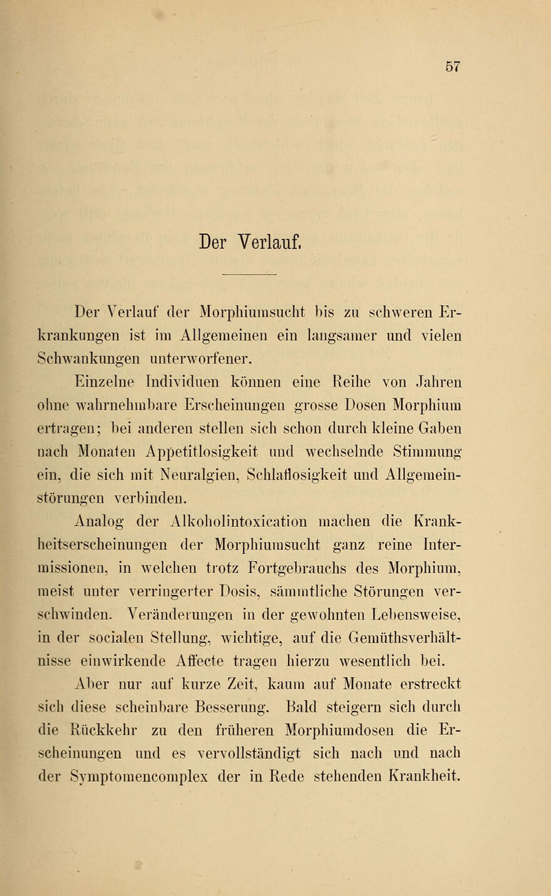 Der Verlauf. Der Verlauf der Morphiumsucht bis zu schweren Er- kraukungen ist im Allgemeinen ein laugsamer und vielen Schwaukungen unterworfener. Einzelne Individuen können eine Reihe von Jahren ohne wahrnehmbare Erscheinungen grosse Dosen Morphium ertriigen; bei anderen stellen sich schon durch kleine Gaben nach Monaten Appetitlosigkeit und wechselnde Stimmung ein, die sich mit Neuralgien, Schlatiosigkeit und Allgemein- störungen verbinden. Analog der Alkoliolintoxication machen die Krank- heitserscheinungen der Morphiumsucht ganz reine Inter- missioneu, in welchen tiotz Fortgebrauchs des Morphium, meist unter verringerter Dosis, sämmtliche Störungen ver- schwinden. Veränderungen in der gewohnten Lebensweise, in der socialen Stellung, wichtige, auf die Gemüthsverhält- nisse einwirkende Affecte tragen hierzu wesentlich bei. Aber nur auf kurze Zeit, kaum auf Monate erstreckt sich diese scheinbare Besserung. Bald steigern sich durch die Rückkehr zu den früheren Morphiumdosen die Er- scheinungen und es vervollständigt sich nach und nach der Symptomencomplex der in Rede stehenden Krankheit.