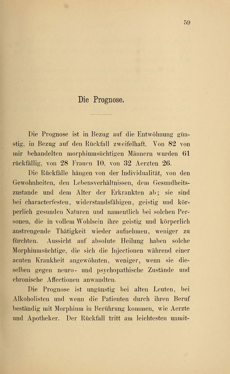 Die Prognose. Die Prognose ist in Bezug auf die Entwöhnung gün- stig, in Bezug auf den Rückfall zweifelhaft. Von 82 von mir behandelten niorphiumsüchtigen Männern wurden 61 rückfällig, von 28 Frauen 10, von 32 Aerzten 26. Die Rückfälle hängen von der Individualität, von den Gew^ohnheiten, den Lebensverhältnissen, dem Gesundheits- zustande und dem Alter der Erkrankten ab; sie sind bei characterfesten, widerstandsfähigen, geistig und kör- perlich gesunden Naturen und namentlich bei solchen Per- sonen, die in vollem Wohlsein ihre geistig und körperlich anstrengende Thätigkeit wieder aufnehmen, weniger zu fürchten. Aussicht auf absolute Heilung haben solche Morphiumsüchtige, die sich die Injectionen während einer acuten Krankheit angewöhnten, weniger, wenn sie die- selben gegen neuro- und psychopathische Zustände und chronische Affectionen anwandten. Die Prognose ist ungünstig bei alten Leuten, bei Alkoholisten und wenn die Patienten durch ihren Beruf beständig mit Morphium in Berührung kommen, wie Aorzte und Apotheker. Der Rückfall tritt am leichtesten mimit-