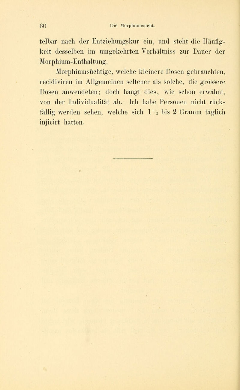 telbar nach der Entziehungskur ein, und steht die Häufig- keit desselben im umgekehrten Verhältniss zur Dauer der Morphium-Enthaltung. Morphiumsüchtige, welche kleinere Dosen gebrauchten, recidiviren im Allgemeinen seltener als solche, die grössere Dosen anwendeten; doch hängt dies, wie schon erwähnt, von der Individualität ab. Ich habe Personen nicht rück- fällig werden sehen, welche sich 1' 2 bis 2 Gramm täglich injicirt hatten.