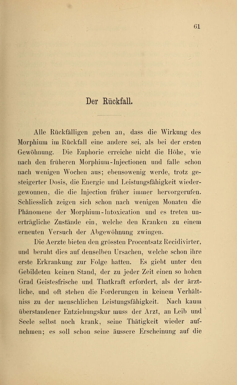 Der Rückfall. Alle Rückfälligen geben an, dass die Wirkung des Morphium im Rückfall eine andere sei, als bei der ersten Gewöhnung. Die Euphorie erreiche nicht die Höhe, wie nach den früheren Morphium-Injectionen und falle schon nach wenigen Wochen aus; ebensowenig werde, trotz ge- steigerter Dosis, die Energie und Leistungsfähigkeit wieder- gewonnen, die die Injection früher immer hervorgerufen. Schliesslich zeigen sich schon nach wenigen Monaten die Phänomene der Morphium-Intoxication und es treten un- erträgliche Zustände ein, welche den Kranken zu einem erneuten Versuch der Abgewöhnung zwingen. Die Aerzte bieten den grössten Procentsatz Recidivirter, und beruht dies auf denselben Ursachen, welche schon ihre erste Erkrankung zur Folge hatten. Es giebt unter den Gebildeten keinen Stand, der zu jeder Zeit einen so hohen Grad Geistesfrische und Thatkraft erfordert, als der ärzt- liche, und oft stehen die Forderungen in keinem Verhält- uiss zu der menschlichen Leistungsfähigkeit. Nach kaum überstandener Entziehungskur muss der Arzt, an Leib und Seele selbst noch krank, seine Thätigkeit wieder auf- nehmen; es soll schon seine äussere Erscheinung auf die