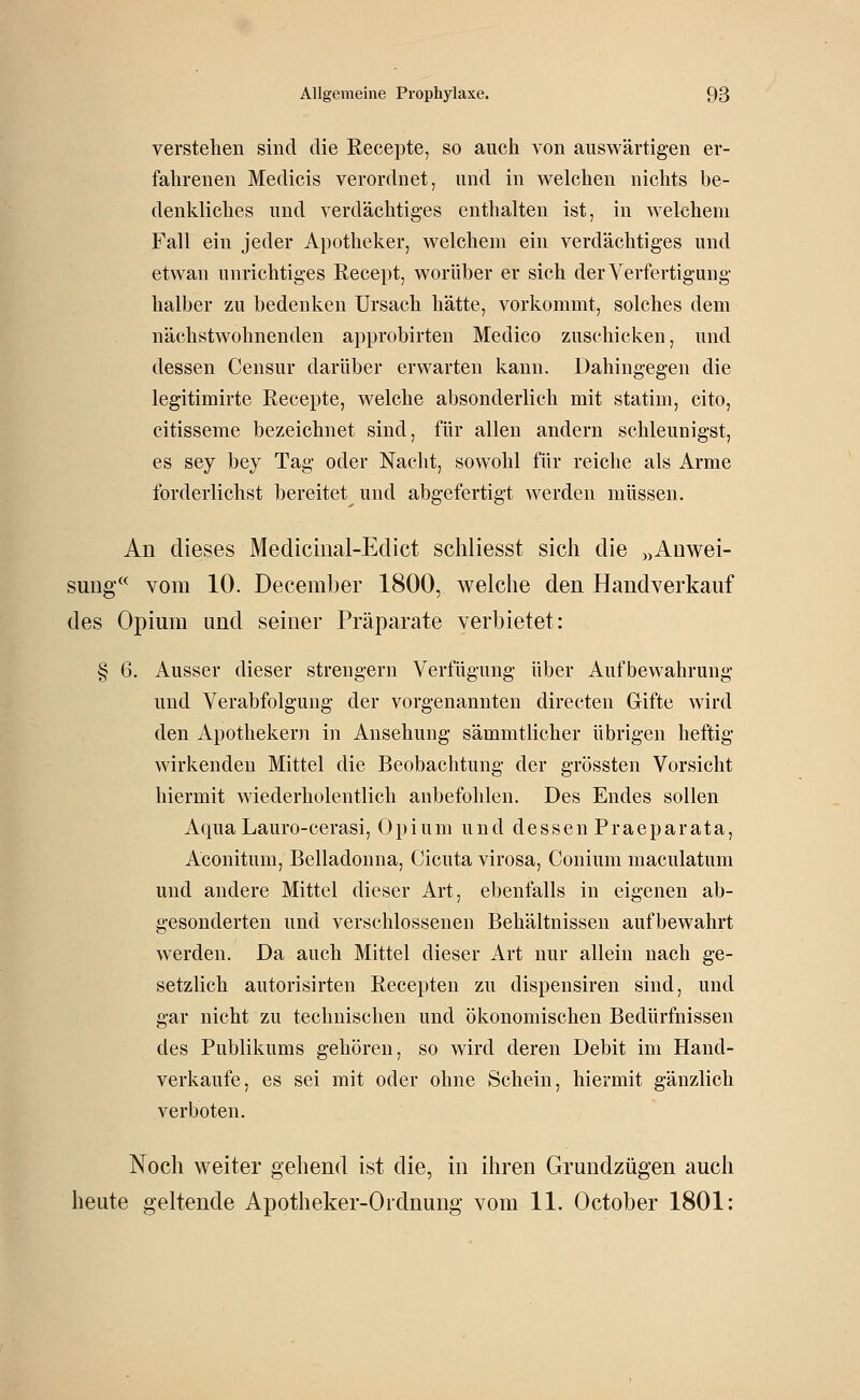 verstehen sind die ßecepte, so auch von auswärtigen er- fahrenen Medicis verordnet, und in welchen niclits be- denkliches und verdächtiges enthalten ist, in welchem Fall ein jeder Apotheker, welchem ein verdächtiges und etwan unrichtiges Recept, worüber er sich der Verfertigung- halber zu bedenken Ursach hätte, vorkommt, solches dem nächstwohnenden approbirten Medico zuschicken, und dessen Censur darüber erwarten kann. Dahingegen die legitimirte Recepte, welche absonderlich mit statim, cito, citisseme bezeichnet sind, für allen andern schleunigst, es sey bey Tag oder Nacht, sowohl für reiche als Arme förderlichst bereitet und abgefertigt werden müssen. An dieses Mediciiial-Edict scliliesst sich die „Anwei- sung vom 10. December 1800, welche den Handverkauf des Opium und seiner Präparate verbietet: § 6. Ausser dieser strengern Verfügung über Aufbewahrung und Verabfolgung der vorgenannten directen Gifte wird den Apothekern in Ansehung sämmtlicher übrigen heftig wirkenden Mittel die Beobachtung der grössten Vorsicht hiermit wiederholentlich anbefohlen. Des Endes sollen Aqua Lauro-cerasi, Opium und dessen Praeparata, Aconitum, Belladonna, Cicuta virosa, Conium maculatum und andere Mittel dieser Art, ebenfalls in eigenen ab- gesonderten und verschlosseneu Behältnissen aufbewahrt werden. Da auch Mittel dieser Art nur allein nach ge- setzlich autorisirten Recepten zu dispensiren sind, und gar nicht zu technischen und ökonomischen Bedürfnissen des Publikums gehören, so wird deren Debit im Hand- verkaufe, es sei mit oder ohne Schein, hiermit gänzlich verboten. Noch weiter gehend ist die, in ihren Grundzügen auch