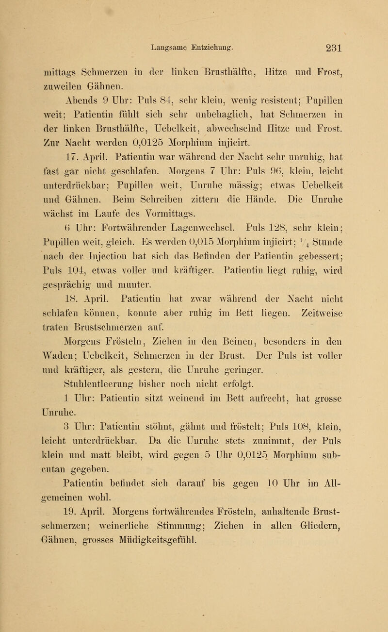 mittags Schmerzen in der linken Brustliälfte, Hitze und Frost, zuweilen Gähnen. Abends 9 Uhr: Puls 84, sehr klein, wenig resistent; Pupillen weit; Patientin fühlt sich sehr unbehaglich, hat Schmerzen in der linken Brusthälfte, Uebelkeit, abwechselnd Hitze und Frost. Zur Nacht werden 0,0125 Morphium injicirt. 17. April. Patientin war während der Nacht sehr unruhig, hat fast gar nicht geschlafen. Morgens 7 Uhr: Puls 96, klein, leicht unterdrückbar; Pupillen weit, Unruhe massig; etwas Uebelkeit und Gähnen. Beim Schreiben zittern die Hände. Die Unruhe wächst im Laufe des Vormittags. 6 Uhr: Fortwährender Lagenwechsel. Puls 128, sehr klein; Pupillen weit, gleich. Es werden 0,015 Morphium injicirt; ' \ Stunde nach der Injection hat sich das Befinden der Patientin gebessert; Puls 104, etwas voller und kräftiger. Patientin liegt ruhig, Avird gesprächig und munter. 18. April. Patientin hat zwar während der Nacht nicht schlafen können, konnte aber ruhig im Bett liegen. Zeitweise traten Brustschmerzen auf. Morgens Frösteln, Ziehen in den Beinen, besonders in den Waden; Uebelkeit, Schmerzen in der Brust. Der Puls ist voller und kräftiger, als gestern, die Unruhe geringer. Stuhlentleerung bisher noch nicht erfolgt. 1 Uhr: Patientin sitzt weinend im Bett aufrecht, hat grosse Unruhe. 3 Uhr: Patientin stöhnt, gähnt und fröstelt; Puls 108, klein, leicht unterdrückbar. Da die Unruhe stets zunimmt, der Puls klein und matt bleibt, wird gegen 5 Uhr 0,0125 Morphium sub- cutan gegeben. Patientin befindet sicli darauf bis gegen 10 Uhr im All- gemeinen wohl. 19. April. Morgens fortwährendes Frösteln, anhaltende Brust- schmerzen; weinerliche Stimmung; Ziehen in allen Gliedern, Gähnen, grosses Müdigkeitsgefühl.