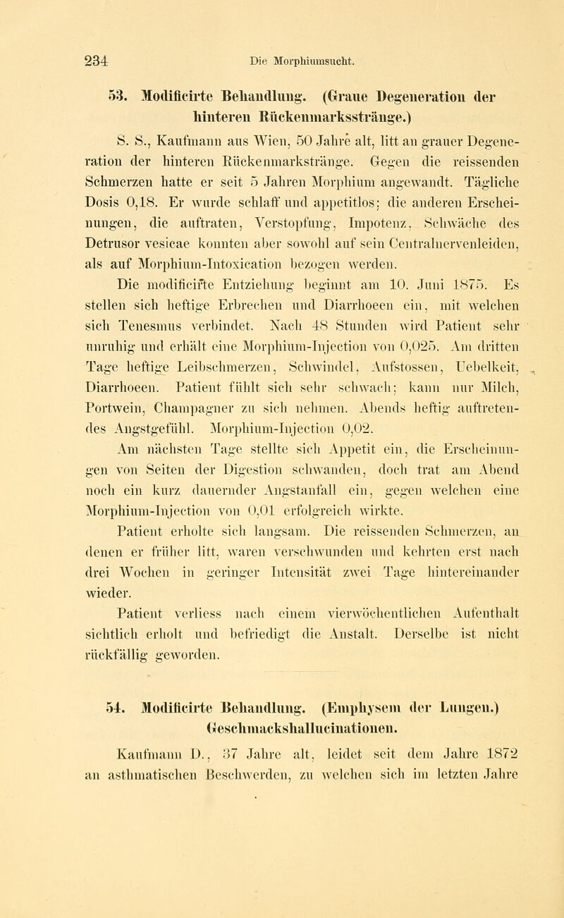 53. Modiücirte Beliaudlung. (Graue Degeneration der hinteren Rückenniarksstränge.) S. S., Kaufmann ans Wien, 50 Jahre alt, litt an g-rauer Degene- ration der hinteren Rückenmarkstränge. Gegen die reissenden Schmerzen hatte er seit 5 Jahren Morphium angewandt. Tägliche Dosis 0,18. Er wurde schlaff und appetitlos; die anderen Erschei- nungen, die auftraten, Verstopfung, Impotenz, Schwäche des Detrusor vesicae konnten aber sowohl auf sein Centralnervenleiden, als auf Morphium-Intoxication bezogen werden. Die modificifte Entziehung beginnt am 10. Juni 1875. Es stellen sich heftige Erbrechen und Diarrhoeen ein, mit welchen sich Tenesnius verbindet. Nach 48 Stunden wird Patient sehr unruhig und erhält eine Morphium-Injection von 0,025. Am dritten Tage heftige Leibschmerzen, Schwindel, Aufstossen, Uebelkeit, Diarrhoeen. Patient fühlt sich sehr schwach; kann nur Milch, Portwein, Champagner zu sich nehmen. Abends heftig auftreten- des Angstgefühl. Morphium-Injection 0,02. Am nächsten Tage stellte sich Appetit ein, die Erscheinun- gen von Seiten der Digestion schwanden, doch trat am Abend noch ein kurz dauernder Angstanfall ein, gegen welchen eine Morphium-Injection von 0,01 erfolgreich wirkte. Patient erholte sich langsam. Die reissenden Schmerzen, an denen er früher litt, waren verscliwunden und kehrten erst nach drei Wochen in geringer Intensität zwei Tage hintereinander wieder. Patient verliess nach einem vierwöchentlichen Aufenthalt sichtlich erholt und befriedigt die Anstalt. Derselbe ist nicht rückfällig geworden. 54. Modiücirte Behandlung. (Enipliyseni der Lungen.) (xescliniacksliallucinationen. Kaufmann D., 87 Jahre alt, leidet seit dem Jahre 1872 an asthmatischen Beschwerden, zu welchen sich im letzten Jahre