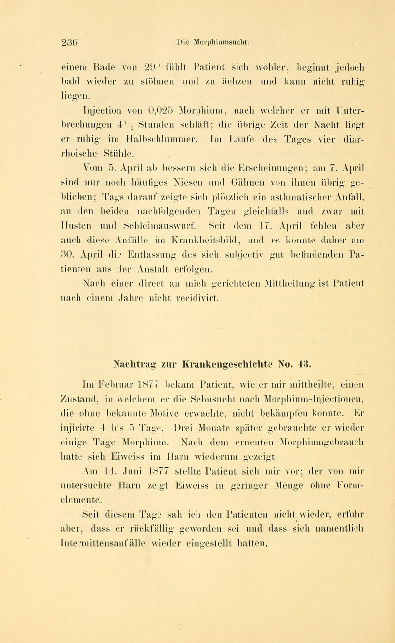 einem Bade von 29 fühlt Patient sich wohler, beginnt jedoch bald wieder /ii stöhnen nnd zu ächzen und kann nicht ruhig- liegen. Injection von (>,02o Morphium, nach welcher er mit Unter- brechungen 4' '., Stunden schläft; die übrige Zeit der Nacht liegt er ruhig im Halbschlummer. Im Laufe des Tages vier diar- rhoische Stühle. Vom 5. Aj)ril ab bessern sich die Erscheinungen; am 7. April sind nur noch häufiges Niesen und Gähnen von ihnen übrig ge- blieben; Tags darauf zeigte sicli plötzlich ein asthmatischer Anfall, an den beiden nacbfolgenden Tagen gleichfalls und zwar mit Husten und Schleimauswurf. Seit dem 17. Aju-il fehlen aber auch diese Anfälle im Krankheitsbild, und es konnte daher am 30. April die Entlassung des sich sulyectiv gut betindenden Pa- tienten aus der Anstalt erfolgen. Nach einer direct an mich gerichteten Mittheiluug ist Patient nach einem Jahre nicht recidivirt. Naclitrag' zur Kraiikeugescbiclitö jVo. 43. Im Februar 1S77 bekam Patient, wie er mir mittheilte, einen Zustand, in welchem er die Sehnsucht nach Morphium-Injectionen, die ohne l)ekaniite Motive erwachte, nicht bekämpfen konnte. Er injicirte 4 bis 5 Tage. Drei Monate später gebrauchte er wieder einige Tage Morphium. Nach dem erneuten Morphiumgebrauch hatte sich Ei weiss im Harn wiederum gezeigt. Am 14. Juni 1877 stellte Patient sich mir vor; der von mir untersuchte Harn zeigt Eiweiss in geringer Menge ohne Eorni- clemente. Seit diesem Tage sah ich den Patienten nicht wiedei*, erfuhr aber, dass er rückfällig gCAvorden sei und dass sich namentlich Intermittensanfälle wieder eingestellt hatten,