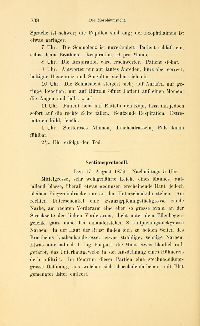 Sprache ist schwer; die Pupillen sind eng; der Exophthalmus ist etwas geringer. 7 Uhr. Die Somnolenz ist unverändert; Patient schläft ein, selbst beim Erzählen. Respiration 16 pro Minute. 8 Uhr. Die Respiration wird erschwerter. Patient stöhnt. 9 Uhr. Antwortet nur auf lautes Anreden, kurz aber correct; heftiger Hustenreiz und Singultus stellen sich ein. 10 Uhr. Die Schlafsucht steigert sich; auf Anrufen nur ge- ringe Reaction; nur auf Rütteln öffnet Patient auf einen Moment die Augen und lallt: „ja. 11 Uhr. Patient hebt auf Rütteln den Kopf, lässt ihn jedoch sofort auf die rechte Seite fallen. Seufzende Respiration. Extre- mitäten kühl, feucht. 1 Uhr. Stertoröses Athmen, Tracheairasseln, Puls kaum fühlbar. 2Vo Uhr erfolgt der Tod. Sectionsprotocoll. Den 17. August 1879. Nachmittags 5 Uhr. Mittelgrosse, sehr wohlgenährte Leiche eines Mannes, auf- fallend blasse, überall etwas gedunsen erscheinende Haut, jedoch bleiben Fingereindrücke nur an den Unterschenkeln stehen. Am rechten Unterschenkel eine zwanzigpfennigstückgrosse runde Narbe, am rechten Vorderarm eine eben so grosse ovale, an der Streckseite des linken Vorderarms, dicht unter dem Ellenbogen- gelenk ganz nahe bei einanderstehen 8 fünfpfennigstückgrosse Narben. In der Haut der Brust linden sich zu beiden Seiten des Brustbeins knabenhandgrosse, etwas strahlige, sehnige Narben. Etwas unterhalb d. 1. Lig. Poupart. die Haut etwas bläulich-roth gefärbt, das Unterhautgewebe in der Ausdehnung eines Hühnereis derb infiltrirt. Im Centrum dieser Partien eine stecknadelkopf- grosse Oeffnung, aus welcher sich cliocoladenfarbener, mit Blut gemengter Eiter entleert.