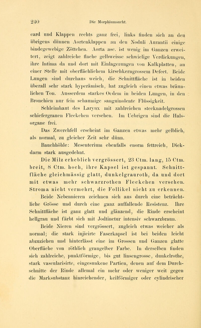 Card und Klappen rechts ganz frei, links finden sich an den übrigens dünnen Aortenklappen an den Noduli Aurantii einige bindegewebige Zöttchen. Aorta asc. ist wenig im Ganzen erwei- tert, zeigt zahlreiche flache gelbweisse schwielige Verdickungen, ihre Intinia da und dort mit Einlagerungen von Kalkplatten, an einer Stelle mit oberflächlichem kirschkerngrossem Defect. Beide Lungen sind durchaus weich, die Schnittfläche ist in beiden überall sehr stark hyperämisch, hat zugleich einen etwas bräun- lichen Ton. Ausserdem starkes Oedem in beiden Lungen, in den Bronchien nur fein schaumige sanguinolente Flüssigkeit. Schleimhaut des Larynx mit zahlreichen stecknadelgrossen schiefergrauen Fleckchen versehen. Im Uebrigen sind die Hals- organe frei. Das Zwerchfell erscheint im Ganzen etwas mehr gelblich, als normal, zu gleicher Zeit sehr dünn. Bauchhöhle: Mesenterium ebenfalls enorm fettreich, Dick- darm stark ausgedehnt. Die Milz erheblich vergrössert, 23 Ctm. lang, 15 Ctm. breit, 8 Ctm. hoch, ihre Kapsel ist gespannt. Schnitt- fläche gleichmässig glatt, dunkelgrauroth, da und dort mit etwas mehr schwarzrothen Fleckchen versehen. Stroma nicht vermehrt, die Follikel nicht zu erkennen. Beide Nebennieren zeichnen sich aus durch eine beträcht- liche Grösse und durch eine ganz auffallende Eesistenz. Ihre Schnittfläche ist ganz glatt und glänzend, die Rinde erscheint hellgrau und färbt sich mit Jodtinctur intensiv schwarzbraun. Beide Nieren sind vergrössert, zugleich etwas weicher als normal; die stark injicirte Faserkapsel ist bei beiden leicht abzuziehen und hinterlässt eine im Grossen und Ganzen glatte Oberfläche von röthlich graugell)er Farbe. In derselben finden sich zahlreiche, punktförmige, bis gut linsengrosse, dunkelrothe, stark vascularisirte, eingesunkene Partien, denen auf dem Durch- schnitte der Rinde allemal ein mehr oder weniger weit gegen die Marksul)Stanz hinreichender, keilförmiger oder cylindrischer