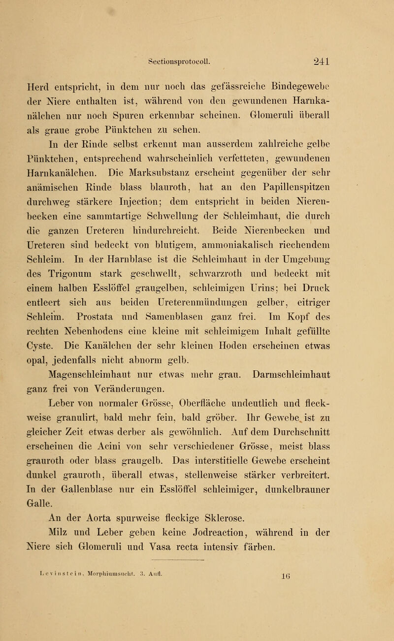 Herd entspricht, in dem nnr nocli das gefässreiche Bindegewebe der Niere enthalten ist, während von den gewundenen Harnka- nälchen nur noch Spuren erkennbar scheinen. Glomeruli überall als graue grobe Pünktchen zu sehen. In der Rinde selbst erkennt man ausserdem zahlreiche gelbe Pünktchen, entsprechend wahrscheinlich verfetteten, gewundenen Harnkanälchen. Die Marksubstanz erscheint gegenüber der sehr anämischen Rinde blass blauroth, hat an den Papillenspitzen durchweg stärkere Injection; dem entspricht in beiden Nieren- becken eine sammtartige Schwellung der Schleimhaut, die durch die ganzen Ureteren hindurchreicht. Beide Nierenbecken und Ureteren sind bedeckt von blutigem, ammoniakalisch riechendem Schleim. In der Harnblase ist die Schleimhaut in der Umgebung des Trigonum stark geschwellt, schwarzroth und bedeckt mit einem halben Essloffel graugelben, schleimigen Urins; bei Druck entleert sich aus beiden Ureterenmündungen gelber, eitriger Schleim. Prostata und Samenblasen ganz frei. Im Kopf des rechten Nebenhodens eine kleine mit schleimigem Inhalt gefüllte Cyste. Die Kanälchen der sehr kleinen Hoden erscheinen etwas opal, jedenfalls nicht abnorm gelb. Magenschleimhaut nur etwas mehr grau. Darmschleimhaut ganz frei von Veränderungen. Leber von normaler Grösse, Oberfläche undeutlich und fleck- weise granulirt, bald mehr fein, bald gröber. Ihr Gewebe, ist zu gleicher Zeit etwas derber als gewöhnlich. Auf dem Durchschnitt erscheinen die Acini von sehr verschiedener Grösse, meist blass grauroth oder blass grau gelb. Das interstitielle Gewebe erscheint dunkel grauroth, überall etwas, stellenweise stärker verbreitert. In der Gallenblase nur ein Esslöffel schleimiger, dunkelbrauner Galle. An der Aorta spurweise fleckige Sklerose. Milz und Leber geben keine Jodreaction, während in der Niere sich Glomeruli und Vasa recta intensiv färben. ly c \ i 11 s t e i I). MorpliiiimsiicUt. .'-l. AuH. ^ß