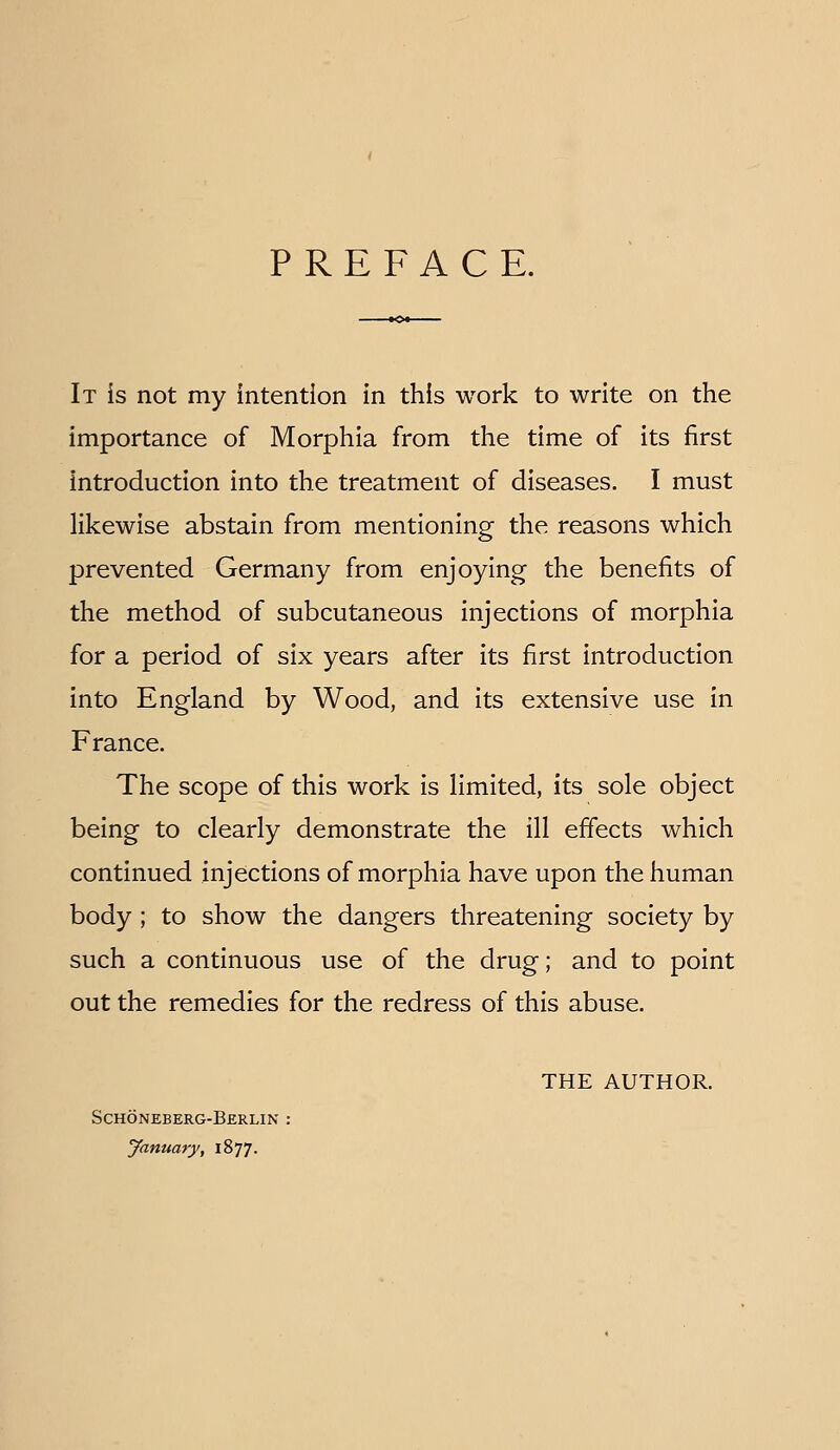 PREFACE. It is not my intention in this work to write on the importance of Morphia from the time of its first introduction into the treatment of diseases. I must likewise abstain from mentioning the reasons which prevented Germany from enjoying the benefits of the method of subcutaneous injections of morphia for a period of six years after its first introduction into England by Wood, and its extensive use in France. The scope of this work is limited, its sole object being to clearly demonstrate the ill efiects which continued injections of morphia have upon the human body; to show the dangers threatening society by such a continuous use of the drug; and to point out the remedies for the redress of this abuse. THE AUTHOR. Schoneberg-Berlin : January, 1877.