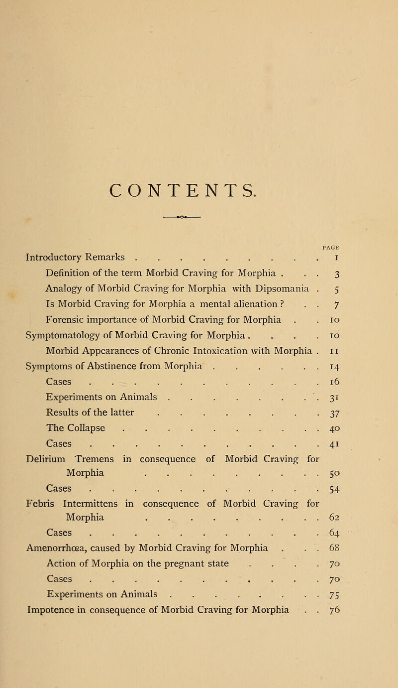 CONTENTS. PAGE Introductory Remarks ......... i Definition of the term Morbid Craving for Morphia . • • 3 Analogy of Morbid Craving for Morphia with Dipsomania . 5 Is Morbid Craving for Morphia a mental alienation ? . . 7 Forensic importance of Morbid Craving for Morphia . . 10 Symptomatology of Morbid Craving for Morphia , . . .10 Morbid Appearances of Chronic Intoxication with Morphia . 11 Symptoms of Abstinence from Morphia 14 Cases 16 Experiments on Animals •3'' Results of the latter y] The Collapse 40 Cases 41 Delirium Tremens in consequence of Morbid Craving for Morphia -So Cases ........... 54 Febris Intermittens in consequence of Morbid Craving for Morphia 62 Cases .64 Amenorrhoea, caused by Morbid Craving for Morphia . . . 68 Action of Morphia on the pregnant state . . . .70 Cases 70 Experiments on Animals • • 75 Impotence in consequence of Morbid Craving for Morphia . . 76